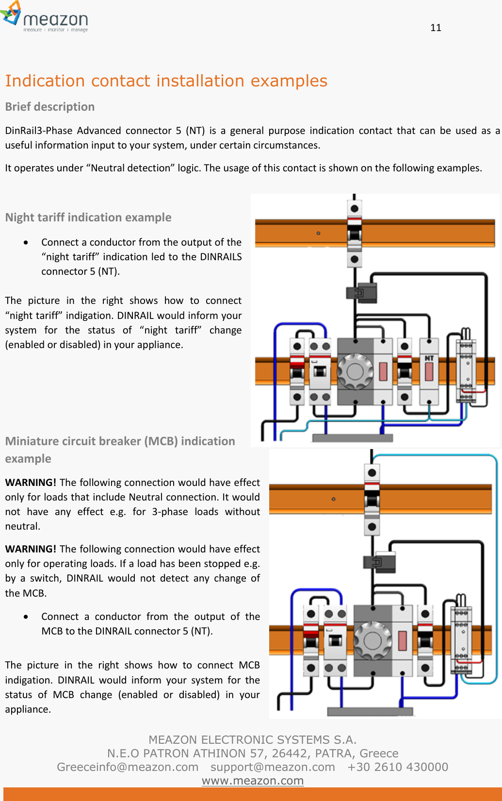       11   MEAZON ELECTRONIC SYSTEMS S.A. N.E.O PATRON ATHINON 57, 26442, PATRA, Greece Greeceinfo@meazon.com   support@meazon.com   +30 2610 430000   www.meazon.com  Indication contact installation examples Brief description DinRail3-Phase  Advanced  connector  5  (NT)  is  a  general  purpose  indication  contact  that  can  be  used  as  a useful information input to your system, under certain circumstances.   It operates under &ldquo;Neutral detection&rdquo; logic. The usage of this contact is shown on the following examples.  Night tariff indication example  Connect a conductor from the output of the &ldquo;night tariff&rdquo; indication led to the DINRAILS connector 5 (NT).   The  picture  in  the  right  shows  how  to  connect &ldquo;night tariff&rdquo; indigation. DINRAIL would inform your system  for  the  status  of  &ldquo;night  tariff&rdquo;  change (enabled or disabled) in your appliance.    Miniature circuit breaker (MCB) indication example WARNING! The following connection would have effect only for loads that include Neutral connection. It would not  have  any  effect  e.g.  for  3-phase  loads  without neutral.   WARNING! The following connection would have effect only for operating loads. If a load has been stopped e.g. by  a  switch,  DINRAIL  would  not  detect  any  change  of the MCB.  Connect  a  conductor  from  the  output  of  the MCB to the DINRAIL connector 5 (NT).   The  picture  in  the  right  shows  how  to  connect  MCB indigation.  DINRAIL  would  inform  your  system  for  the status  of  MCB  change  (enabled  or  disabled)  in  your appliance. 