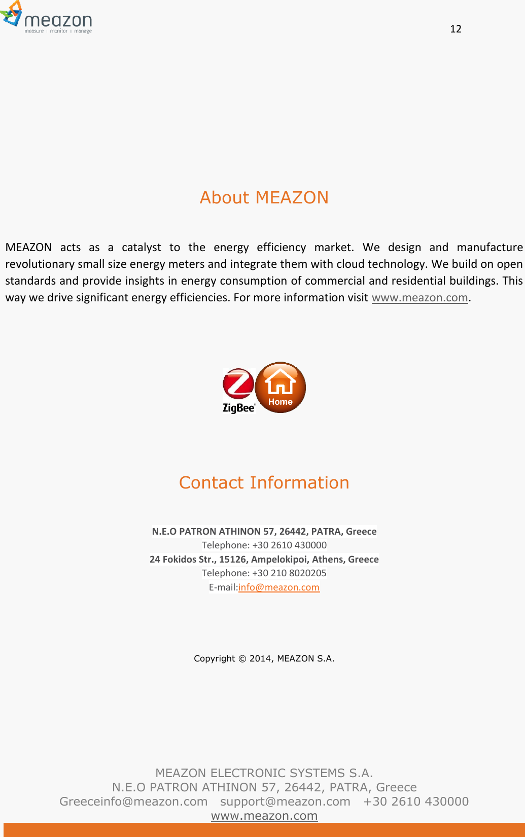       12   MEAZON ELECTRONIC SYSTEMS S.A. N.E.O PATRON ATHINON 57, 26442, PATRA, Greece Greeceinfo@meazon.com   support@meazon.com   +30 2610 430000   www.meazon.com      About MEAZON  MEAZON  acts  as  a  catalyst  to  the  energy  efficiency  market.  We  design  and  manufacture revolutionary small size energy meters and integrate them with cloud technology. We build on open standards and provide insights in energy consumption of commercial and residential buildings. This way we drive significant energy efficiencies. For more information visit www.meazon.com.      Contact Information  N.E.O PATRON ATHINON 57, 26442, PATRA, Greece Telephone: +30 2610 430000 24 Fokidos Str., 15126, Ampelokipoi, Athens, Greece Telephone: +30 210 8020205 E-mail:info@meazon.com    Copyright &copy; 2014, MEAZON S.A.     