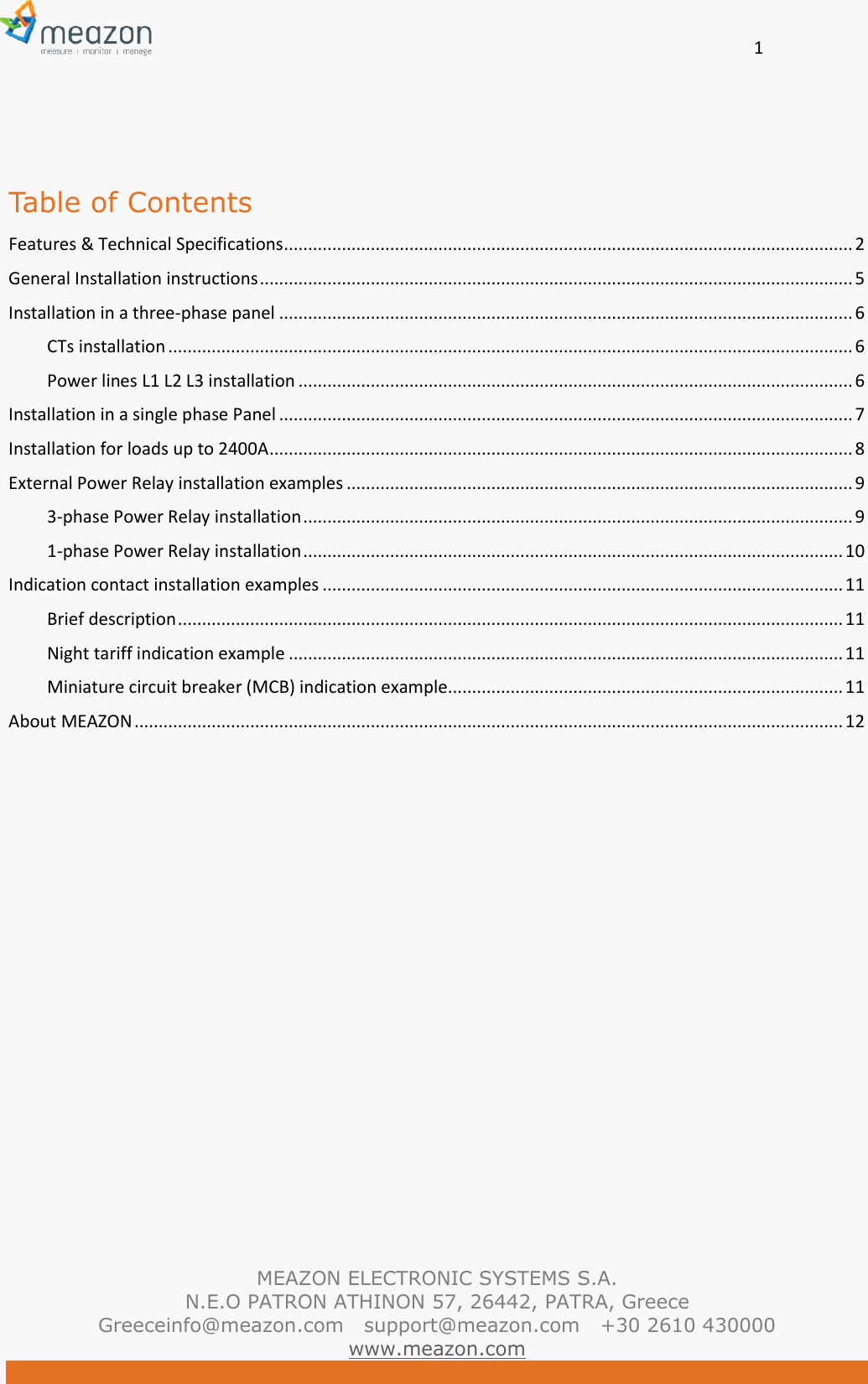       1   MEAZON ELECTRONIC SYSTEMS S.A. N.E.O PATRON ATHINON 57, 26442, PATRA, Greece Greeceinfo@meazon.com   support@meazon.com   +30 2610 430000   www.meazon.com   Table of Contents Features &amp; Technical Specifications ...................................................................................................................... 2 General Installation instructions ........................................................................................................................... 5 Installation in a three-phase panel ....................................................................................................................... 6 CTs installation .............................................................................................................................................. 6 Power lines L1 L2 L3 installation ................................................................................................................... 6 Installation in a single phase Panel ....................................................................................................................... 7 Installation for loads up to 2400A ......................................................................................................................... 8 External Power Relay installation examples ......................................................................................................... 9 3-phase Power Relay installation .................................................................................................................. 9 1-phase Power Relay installation ................................................................................................................ 10 Indication contact installation examples ............................................................................................................ 11 Brief description .......................................................................................................................................... 11 Night tariff indication example ................................................................................................................... 11 Miniature circuit breaker (MCB) indication example.................................................................................. 11 About MEAZON ................................................................................................................................................... 12    