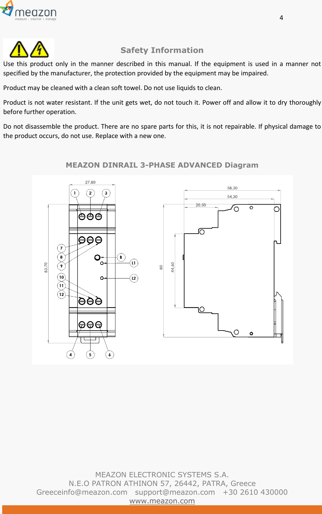       4   MEAZON ELECTRONIC SYSTEMS S.A. N.E.O PATRON ATHINON 57, 26442, PATRA, Greece Greeceinfo@meazon.com   support@meazon.com   +30 2610 430000   www.meazon.com  Safety Information Use  this  product  only  in  the  manner  described  in  this  manual.  If  the  equipment  is  used  in  a  manner  not specified by the manufacturer, the protection provided by the equipment may be impaired. Product may be cleaned with a clean soft towel. Do not use liquids to clean. Product is not water resistant. If the unit gets wet, do not touch it. Power off and allow it to dry thoroughly before further operation.  Do not disassemble the product. There are no spare parts for this, it is not repairable. If physical damage to the product occurs, do not use. Replace with a new one.  MEAZON DINRAIL 3-PHASE ADVANCED Diagram  