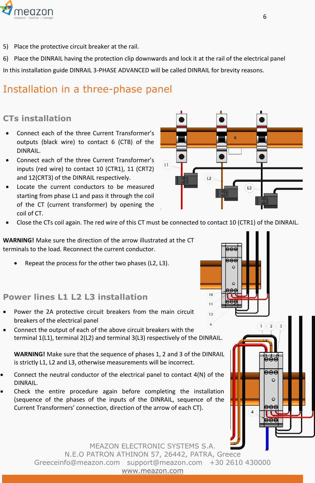       6   MEAZON ELECTRONIC SYSTEMS S.A. N.E.O PATRON ATHINON 57, 26442, PATRA, Greece Greeceinfo@meazon.com   support@meazon.com   +30 2610 430000   www.meazon.com  5) Place the protective circuit breaker at the rail.  6) Place the DINRAIL having the protection clip downwards and lock it at the rail of the electrical panel In this installation guide DINRAIL 3-PHASE ADVANCED will be called DINRAIL for brevity reasons. Installation in a three-phase panel  CTs installation  Connect each  of the three Current Transformer&rsquo;s outputs  (black  wire)  to  contact  6  (CTB)  of  the DINRAIL.  Connect each  of the three Current Transformer&rsquo;s inputs (red wire) to contact 10 (CTR1), 11 (CRT2) and 12(CRT3) of the DINRAIL respectively.  Locate  the  current  conductors  to  be  measured starting from phase L1 and pass it through the coil of  the  CT  (current  transformer)  by  opening  the coil of CT.   Close the CTs coil again. The red wire of this CT must be connected to contact 10 (CTR1) of the DINRAIL.   WARNING! Make sure the direction of the arrow illustrated at the CT terminals to the load. Reconnect the current conductor.  Repeat the process for the other two phases (L2, L3).   Power lines L1 L2 L3 installation  Power  the  2A  protective  circuit  breakers  from  the  main  circuit breakers of the electrical panel  Connect the output of each of the above circuit breakers with the terminal 1(L1), terminal 2(L2) and terminal 3(L3) respectively of the DINRAIL.   WARNING! Make sure that the sequence of phases 1, 2 and 3 of the DINRAIL is strictly L1, L2 and L3, otherwise measurements will be incorrect.  Connect the neutral conductor of the electrical panel to contact 4(N) of the DINRAIL.  Check  the  entire  procedure  again  before  completing  the  installation (sequence  of  the  phases  of  the  inputs  of  the  DINRAIL,  sequence  of  the Current Transformers&rsquo; connection, direction of the arrow of each CT). 