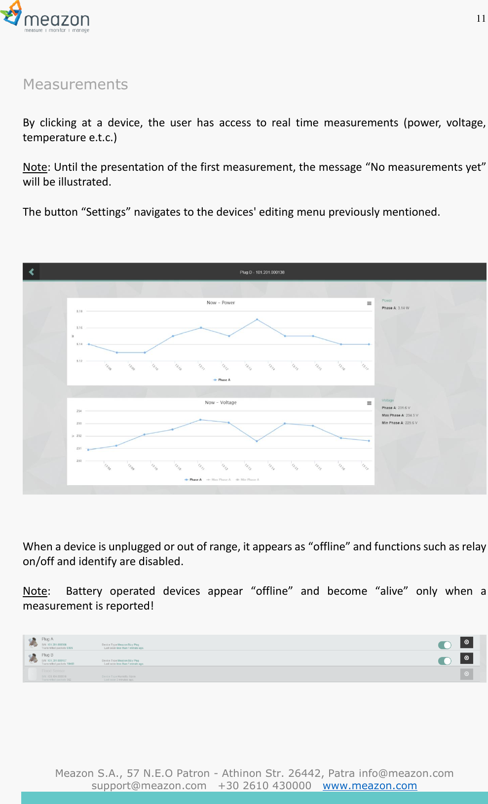 11  Meazon S.A., 57 N.E.O Patron - Athinon Str. 26442, Patra info@meazon.com   support@meazon.com   +30 2610 430000   www.meazon.com     Measurements  By  clicking  at  a  device,  the  user  has  access  to  real  time  measurements  (power,  voltage, temperature e.t.c.)  Note: Until the presentation of the first measurement, the message &ldquo;No measurements yet&rdquo; will be illustrated.  The button &ldquo;Settings&rdquo; navigates to the devices' editing menu previously mentioned.      When a device is unplugged or out of range, it appears as &ldquo;offline&rdquo; and functions such as relay on/off and identify are disabled.  Note:    Battery  operated  devices  appear  &ldquo;offline&rdquo;  and  become  &ldquo;alive&rdquo;  only  when  a measurement is reported!      