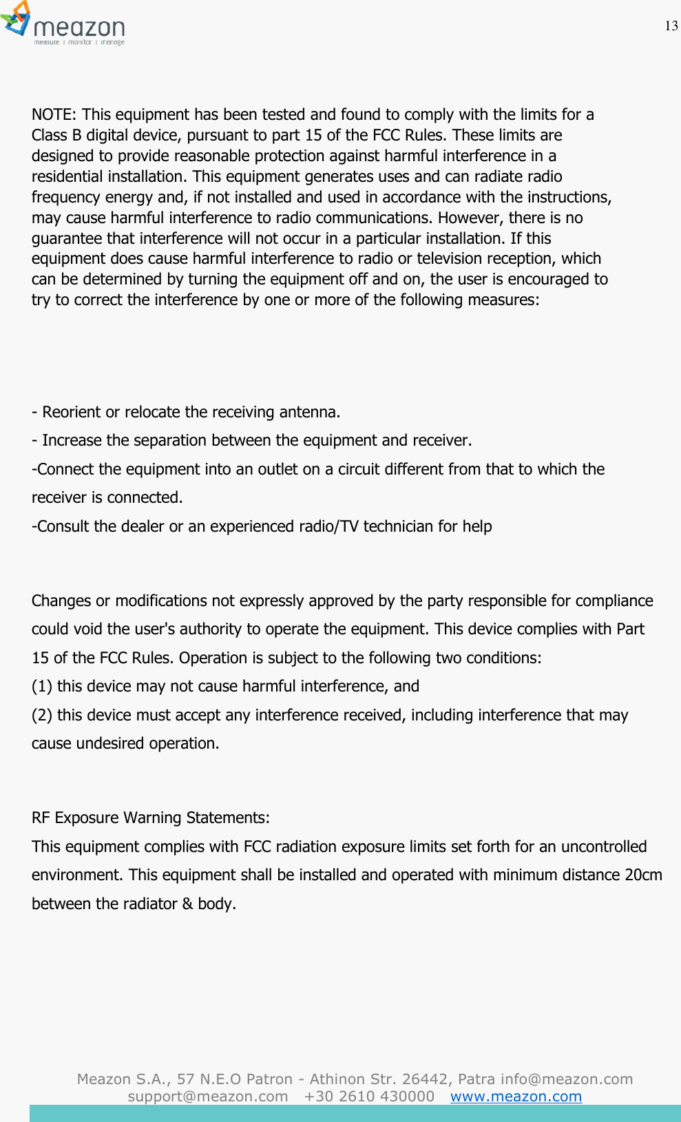 13  Meazon S.A., 57 N.E.O Patron - Athinon Str. 26442, Patra info@meazon.com   support@meazon.com   +30 2610 430000   www.meazon.com     NOTE: This equipment has been tested and found to comply with the limits for a Class B digital device, pursuant to part 15 of the FCC Rules. These limits are designed to provide reasonable protection against harmful interference in a residential installation. This equipment generates uses and can radiate radio frequency energy and, if not installed and used in accordance with the instructions, may cause harmful interference to radio communications. However, there is no guarantee that interference will not occur in a particular installation. If this equipment does cause harmful interference to radio or television reception, which can be determined by turning the equipment off and on, the user is encouraged to try to correct the interference by one or more of the following measures:   - Reorient or relocate the receiving antenna. - Increase the separation between the equipment and receiver. -Connect the equipment into an outlet on a circuit different from that to which the receiver is connected. -Consult the dealer or an experienced radio/TV technician for help  Changes or modifications not expressly approved by the party responsible for compliance could void the user's authority to operate the equipment. This device complies with Part 15 of the FCC Rules. Operation is subject to the following two conditions: (1) this device may not cause harmful interference, and (2) this device must accept any interference received, including interference that may cause undesired operation.  RF Exposure Warning Statements: This equipment complies with FCC radiation exposure limits set forth for an uncontrolled environment. This equipment shall be installed and operated with minimum distance 20cm between the radiator &amp; body. 