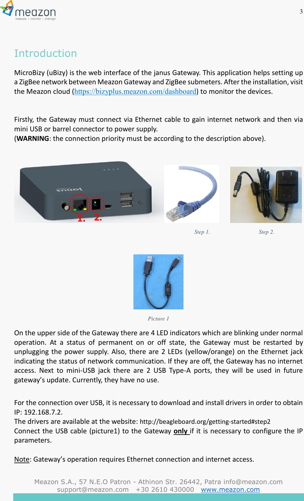 3  Meazon S.A., 57 N.E.O Patron - Athinon Str. 26442, Patra info@meazon.com   support@meazon.com   +30 2610 430000   www.meazon.com     Introduction MicroBizy (uBizy) is the web interface of the janus Gateway. This application helps setting up a ZigBee network between Meazon Gateway and ZigBee submeters. After the installation, visit the Meazon cloud (https://bizyplus.meazon.com/dashboard) to monitor the devices.   Firstly, the Gateway must connect via Ethernet cable to gain internet network and then via mini USB or barrel connector to power supply.  (WARNING: the connection priority must be according to the description above).                                                                                                                                      Step 1.                                  Step 2.                                                                                                                                Picture 1 On the upper side of the Gateway there are 4 LED indicators which are blinking under normal operation.  At  a  status  of  permanent  on  or  off  state,  the  Gateway  must  be  restarted  by unplugging the power supply. Also, there are  2  LEDs (yellow/orange) on the Ethernet jack indicating the status of network communication. If they are off, the Gateway has no internet access.  Next  to  mini-USB  jack  there  are  2  USB  Type-A  ports,  they  will  be  used  in  future gateway&rsquo;s update. Currently, they have no use.  For the connection over USB, it is necessary to download and install drivers in order to obtain IP: 192.168.7.2. The drivers are available at the website: http://beagleboard.org/getting-started#step2 Connect the USB cable (picture1) to the Gateway only if it is necessary to configure the IP parameters.  Note: Gateway&rsquo;s operation requires Ethernet connection and internet access.  