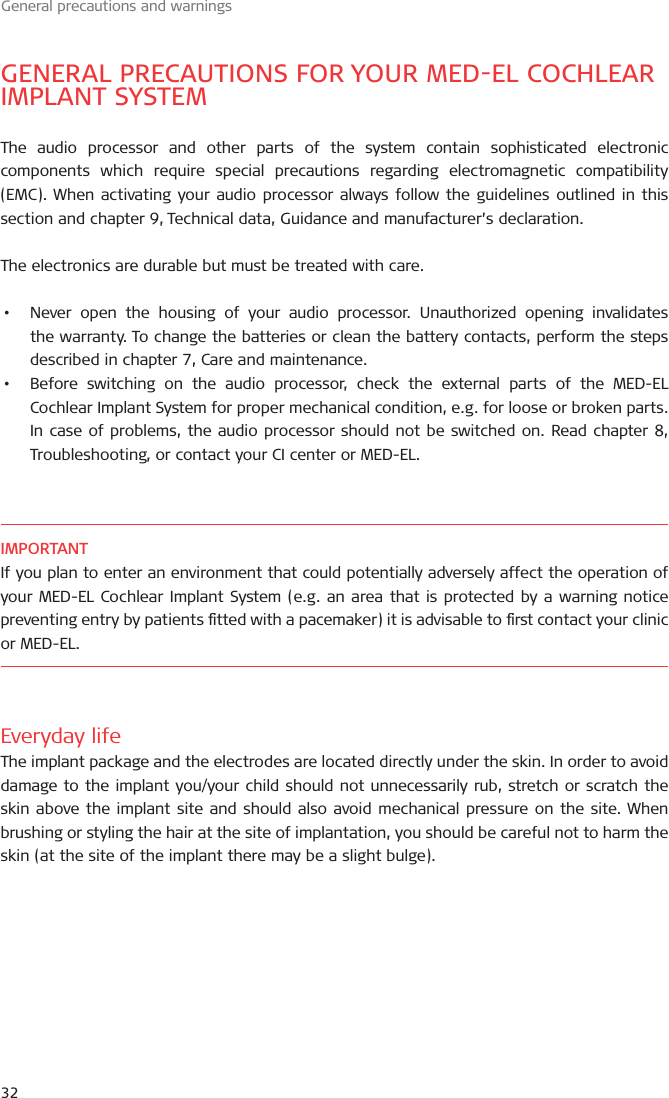 General precautions and warningsGENERAL PRECAUTIONS FOR YOUR MEDEL COCHLEAR IMPLANT SYSTEMThe audio processor and other parts of the system contain sophisticated electronic components which require special precautions regarding electromagnetic compatibility (EMC). When activating your audio processor always follow the guidelines outlined in this section and chapter , Technical data, Guidance and manufacturer’s declaration.The electronics are durable but must be treated with care.•  Never open the housing of your audio processor. Unauthorized opening invalidates the warranty. To change the batteries or clean the battery contacts, perform the steps described in chapter , Care and maintenance.•  Before switching on the audio processor, check the external parts of the MED-EL Cochlear Implant System for proper mechanical condition, e.g. for loose or broken parts. In case of problems, the audio processor should not be switched on. Read chapter , Troubleshooting, or contact your CI center or MED-EL.IMPORTANTIf you plan to enter an environment that could potentially adversely affect the operation of your MED-EL Cochlear Implant System (e.g. an area that is protected by a warning notice preventing entry by patients tted with a pacemaker) it is advisable to rst contact your clinic or MED-EL.Everyday lifeThe implant package and the electrodes are located directly under the skin. In order to avoid damage to the implant you/your child should not unnecessarily rub, stretch or scratch the skin above the implant site and should also avoid mechanical pressure on the site. When brushing or styling the hair at the site of implantation, you should be careful not to harm the skin (at the site of the implant there may be a slight bulge).