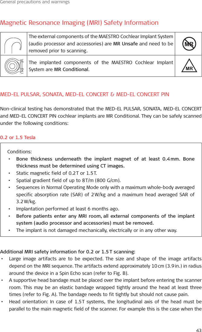 General precautions and warningsMagnetic Resonance Imaging (MRI) Safety InformationThe external components of the MAESTRO Cochlear Implant System (audio processor and accessories) are MR Unsafe and need to be removed prior to scanning.The implanted components of the MAESTRO Cochlear Implant System are MR Conditional.MED-EL PULSAR, SONATA, MED-EL CONCERT &amp; MED-EL CONCERT PINNon-clinical testing has demonstrated that the MED-EL PULSAR, SONATA, MED-EL CONCERT and MED-EL CONCERT PIN cochlear implants are MR Conditional. They can be safely scanned under the following conditions:. or . TeslaConditions:•  Bone thickness underneath the implant magnet of at least . mm. Bone thickness must be determined using CT images.•  Static magnetic field of . T or . T.•  Spatial gradient field of up to  T/m ( G/cm).•  Sequences in Normal Operating Mode only with a maximum whole-body averaged specific absorption rate (SAR) of  W/kg and a maximum head averaged SAR of . W/kg.•  Implantation performed at least  months ago.•  Before patients enter any MRI room, all external components of the implant system (audio processor and accessories) must be removed. •  The implant is not damaged mechanically, electrically or in any other way.Additional MRI safety information for . or . T scanning:•  Large image artifacts are to be expected. The size and shape of the image artifacts depend on the MRI sequence. The artifacts extend approximately  cm (. in.) in radius around the device in a Spin Echo scan (refer to Fig. B).•  A supportive head bandage must be placed over the implant before entering the scanner room. This may be an elastic bandage wrapped tightly around the head at least three times (refer to Fig. A). The bandage needs to fit tightly but should not cause pain.•  Head orientation: In case of . T systems, the longitudinal axis of the head must be parallel to the main magnetic field of the scanner. For example this is the case when the 