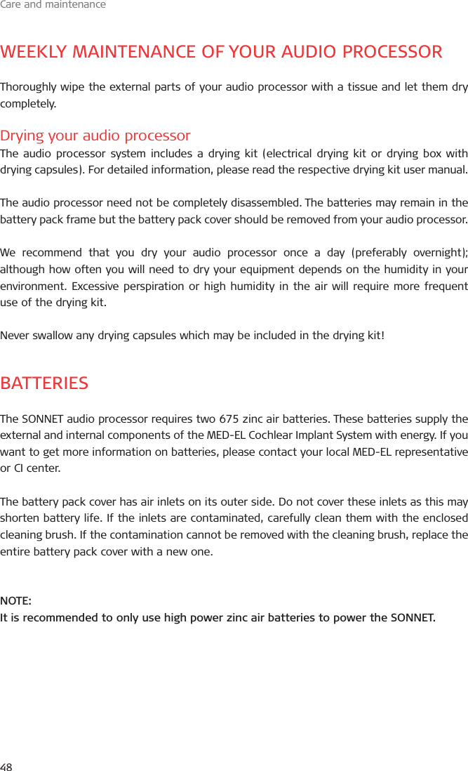 Care and maintenance48WEEKLY MAINTENANCE OF YOUR AUDIO PROCESSORThoroughly wipe the external parts of your audio processor with a tissue and let them dry completely.Drying your audio processorThe audio processor system includes a drying kit (electrical drying kit or drying box with drying capsules). For detailed information, please read the respective drying kit user manual.The audio processor need not be completely disassembled. The batteries may remain in the battery pack frame but the battery pack cover should be removed from your audio processor. We recommend that you dry your audio processor once a day (preferably overnight); although how often you will need to dry your equipment depends on the humidity in your environment. Excessive perspiration or high humidity in the air will require more frequent use of the drying kit.Never swallow any drying capsules which may be included in the drying kit! BATTERIESThe SONNET audio processor requires two 675 zinc air batteries. These batteries supply the external and internal components of the MED-EL Cochlear Implant System with energy. If you want to get more information on batteries, please contact your local MED-EL representative or CI center.The battery pack cover has air inlets on its outer side. Do not cover these inlets as this may shorten battery life. If the inlets are contaminated, carefully clean them with the enclosed cleaning brush. If the contamination cannot be removed with the cleaning brush, replace the entire battery pack cover with a new one.NOTE:It is recommended to only use high power zinc air batteries to power the SONNET.
