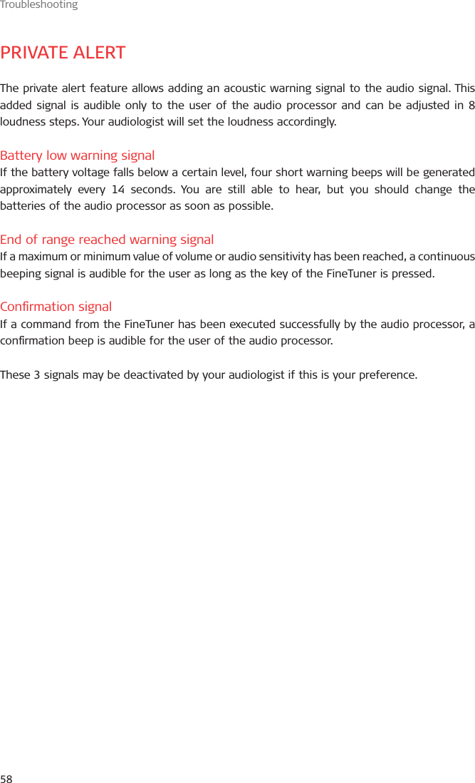 Troubleshooting58PRIVATE ALERTThe private alert feature allows adding an acoustic warning signal to the audio signal. This added signal is audible only to the user of the audio processor and can be adjusted in 8 loudness steps. Your audiologist will set the loudness accordingly.Battery low warning signalIf the battery voltage falls below a certain level, four short warning beeps will be generated approximately every 14 seconds. You are still able to hear, but you should change the batteries of the audio processor as soon as possible.End of range reached warning signalIf a maximum or minimum value of volume or audio sensitivity has been reached, a continuous beeping signal is audible for the user as long as the key of the FineTuner is pressed.Conrmation signalIf a command from the FineTuner has been executed successfully by the audio processor, a conrmation beep is audible for the user of the audio processor.These 3 signals may be deactivated by your audiologist if this is your preference.