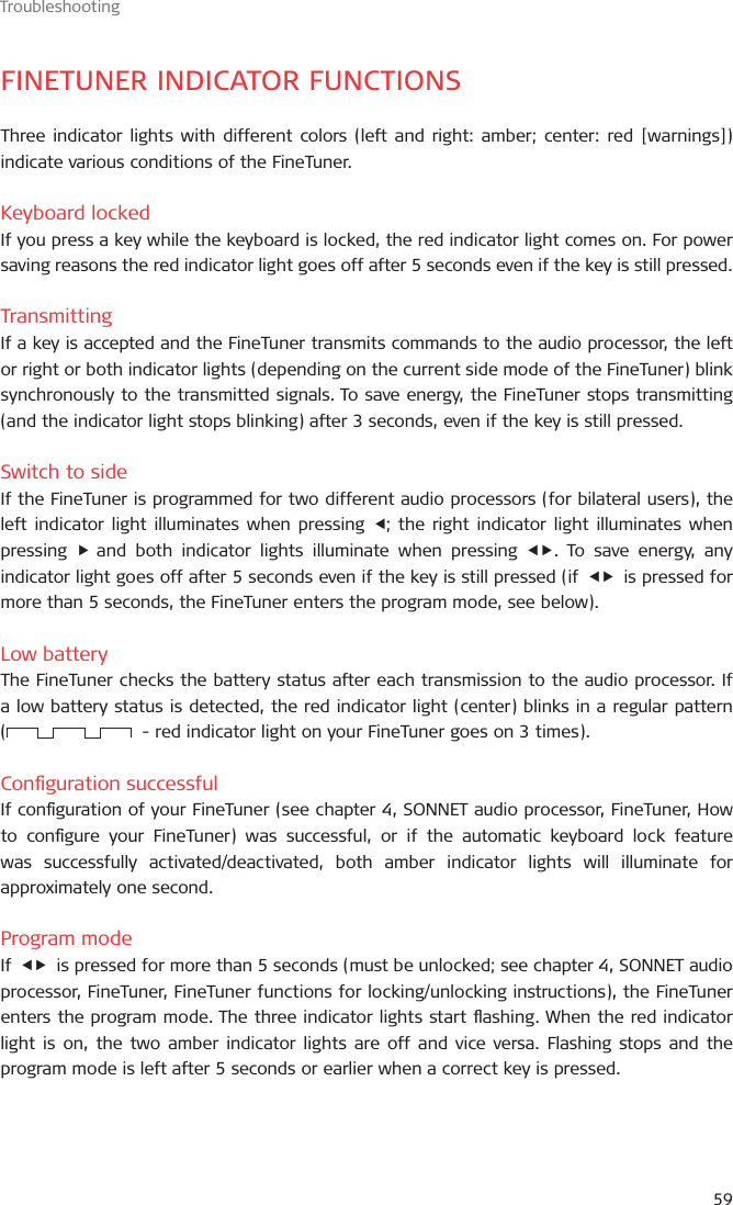 Troubleshooting59FINETUNER INDICATOR FUNCTIONSThree indicator lights with different colors (left and right: amber; center: red [warnings]) indicate various conditions of the FineTuner.Keyboard lockedIf you press a key while the keyboard is locked, the red indicator light comes on. For power saving reasons the red indicator light goes off after 5 seconds even if the key is still pressed.TransmittingIf a key is accepted and the FineTuner transmits commands to the audio processor, the left or right or both indicator lights (depending on the current side mode of the FineTuner) blink synchronously to the transmitted signals. To save energy, the FineTuner stops transmitting (and the indicator light stops blinking) after 3 seconds, even if the key is still pressed.Switch to sideIf the FineTuner is programmed for two different audio processors (for bilateral users), the left indicator light illuminates when pressing ; the right indicator light illuminates when pressing   and both indicator lights illuminate when pressing . To save energy, any indicator light goes off after 5 seconds even if the key is still pressed (if    is pressed for more than 5 seconds, the FineTuner enters the program mode, see below).Low batteryThe FineTuner checks the battery status after each transmission to the audio processor. If a low battery status is detected, the red indicator light (center) blinks in a regular pattern  (   - red indicator light on your FineTuner goes on 3 times).Conguration successfulIf conguration of your FineTuner (see chapter 4, SONNET audio processor, FineTuner, How to congure your FineTuner) was successful, or if the automatic keyboard lock feature was successfully activated/deactivated, both amber indicator lights will illuminate for approximately one second.Program modeIf    is pressed for more than 5 seconds (must be unlocked; see chapter 4, SONNET audio processor, FineTuner, FineTuner functions for locking/unlocking instructions), the FineTuner enters the program mode. The three indicator lights start ashing. When the red indicator light is on, the two amber indicator lights are off and vice versa. Flashing stops and the program mode is left after 5 seconds or earlier when a correct key is pressed.