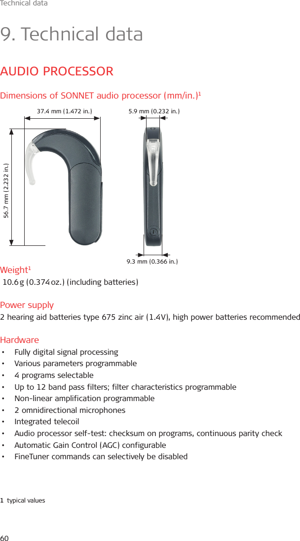 Technical data609. Technical dataAUDIO PROCESSORDimensions of SONNET audio processor (mm/in.)1 Weight1 10.6 g (0.374 oz.) (including batteries)Power supply2 hearing aid batteries type 675 zinc air (1.4 V), high power batteries recommendedHardware•  Fully digital signal processing•  Various parameters programmable•  4 programs selectable•  Up to 12 band pass filters; filter characteristics programmable•  Non-linear amplification programmable•  2 omnidirectional microphones•  Integrated telecoil•  Audio processor self-test: checksum on programs, continuous parity check•  Automatic Gain Control (AGC) configurable•  FineTuner commands can selectively be disabled1  typical values37.4 mm (1.472 in.)56.7 mm (2.232 in.)9.3 mm (0.366 in.)5.9 mm (0.232 in.)