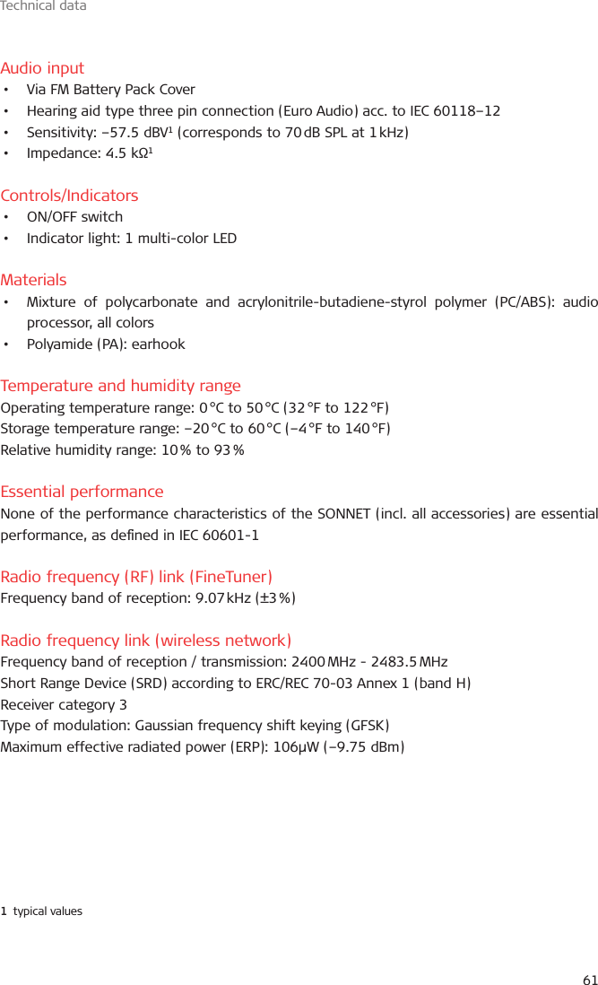 Technical data61Audio input•  Via FM Battery Pack Cover•  Hearing aid type three pin connection (Euro Audio) acc. to IEC 60118–12•  Sensitivity: –57.5 dBV1 (corresponds to 70 dB SPL at 1 kHz)•  Impedance: 4.5 kΩ1Controls/Indicators•  ON/OFF switch•  Indicator light: 1 multi-color LEDMaterials•  Mixture of polycarbonate and acrylonitrile-butadiene-styrol polymer (PC/ABS): audio processor, all colors•  Polyamide (PA): earhookTemperature and humidity rangeOperating temperature range: 0 °C to 50 °C (32 °F to 122 °F)Storage temperature range: –20 °C to 60 °C (–4 °F to 140 °F)Relative humidity range: 10 % to 93 %Essential performanceNone of the performance characteristics of the SONNET (incl. all accessories) are essential performance, as dened in IEC 60601-1Radio frequency (RF) link (FineTuner)Frequency band of reception: 9.07 kHz (±3 %)Radio frequency link (wireless network)Frequency band of reception / transmission: 2400 MHz - 2483.5 MHzShort Range Device (SRD) according to ERC/REC 70-03 Annex 1 (band H)Receiver category 3Type of modulation: Gaussian frequency shift keying (GFSK)Maximum effective radiated power (ERP): 106µW (–9.75 dBm)1  typical values