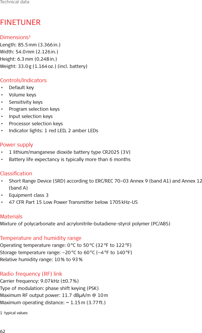 Technical data62FINETUNERDimensions1Length:  85.5 mm  (3.366 in.)Width:  54.0 mm  (2.126 in.)Height:  6.3 mm  (0.248 in.)Weight: 33.0 g (1.164 oz.) (incl. battery)Controls/Indicators•  Default key•  Volume keys•  Sensitivity keys•  Program selection keys•  Input selection keys•  Processor selection keys•  Indicator lights: 1 red LED, 2 amber LEDsPower supply•  1 lithium/manganese dioxide battery type CR2025 (3 V)•  Battery life expectancy is typically more than 6 monthsClassication•  Short Range Device (SRD) according to ERC/REC 70–03 Annex 9 (band A1) and Annex 12 (band A)•  Equipment class 3•  47 CFR Part 15 Low Power Transmitter below 1705 kHz-USMaterialsMixture of polycarbonate and acrylonitrile-butadiene-styrol polymer (PC/ABS)Temperature and humidity rangeOperating temperature range: 0 °C to 50 °C (32 °F to 122 °F)Storage temperature range: –20 °C to 60 °C (–4 °F to 140 °F)Relative humidity range: 10 % to 93 %Radio frequency (RF) linkCarrier frequency: 9.07 kHz (±0.7 %)Type of modulation: phase shift keying (PSK)Maximum RF output power: 11.7 dBµA/m @ 10 mMaximum operating distance: ~ 1.15 m (3.77 ft.)1  typical values