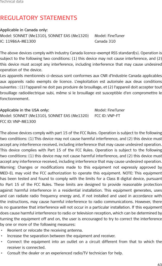 Technical data63REGULATORY STATEMENTSApplicable in Canada only:Model: SONNET (Me1310), SONNET EAS (Me1320)IC:  11986 A-ME1300The above devices comply with Industry Canada licence-exempt RSS standard(s). Operation is subject to the following two conditions: (1) this device may not cause interference, and (2) this device must accept any interference, including interference that may cause undesired operation of the device. Les appareils mentionnés ci-dessus sont conformes aux CNR d’Industrie Canada applicables aux appareils radio exempts de licence. L’exploitation est autorisée aux deux conditions suivantes : (1) l’appareil ne doit pas produire de brouillage, et (2) l’appareil doit accepter tout brouillage radioélectrique subi, même si le brouillage est susceptible d’en compromettre le fonctionnement.Applicable in the USA only:Model: SONNET (Me1310), SONNET EAS (Me1320)FCC ID: VNP-ME1300The above devices comply with part 15 of the FCC Rules. Operation is subject to the following two conditions: (1) This device may not cause harmful interference, and (2) this device must accept any interference received, including interference that may cause undesired operation.This device complies with Part 15 of the FCC Rules. Operation is subject to the following two conditions: (1) this device may not cause harmful interference, and (2) this device must accept any interference received, including interference that may cause undesired operation.Warning: Changes or modications made to this equipment not expressly approved by MED-EL may void the FCC authorization to operate this equipment. NOTE: This equipment has been tested and found to comply with the limits for a Class B digital device, pursuant to Part 15 of the FCC Rules. These limits are designed to provide reasonable protection against harmful interference in a residential installation. This equipment generates, uses and can radiate radio frequency energy and, if not installed and used in accordance with the instructions, may cause harmful interference to radio communications. However, there is no guarantee that interference will not occur in a particular installation. lf this equipment does cause harmful interference to radio or television reception, which can be determined by turning the equipment off and on, the user is encouraged to try to correct the interference by one or more of the following measures:•   Reorient or relocate the receiving antenna.•   lncrease the separation between the equipment and receiver.•   Connect the equipment into an outlet on a circuit different from that to which the receiver is connected.•   Consult the dealer or an experienced radio/TV technician for help.Model: FineTunerFCC ID: VNP-FTModel: FineTunerCanada 310