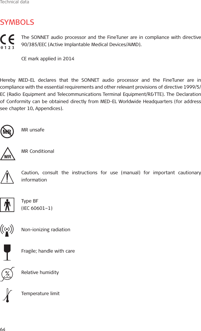 Technical data64SYMBOLSThe SONNET audio processor and the FineTuner are in compliance with directive 90/385/EEC (Active Implantable Medical Devices/AIMD).CE mark applied in 2014Hereby MED-EL declares that the SONNET audio processor and the FineTuner are in compliance with the essential requirements and other relevant provisions of directive 1999/5/EC (Radio Equipment and Telecommunications Terminal Equipment/R&amp;TTE). The Declaration of Conformity can be obtained directly from MED-EL Worldwide Headquarters (for address see chapter 10, Appendices).MR unsafeMR ConditionalCaution, consult the instructions for use (manual) for important cautionary information Type BF(IEC 60601–1)Non-ionizing radiationFragile; handle with careRelative humidityTemperature limit