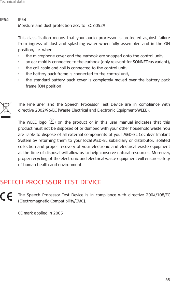 Technical data65IP54Moisture and dust protection acc. to IEC 60529This classication means that your audio processor is protected against failure from ingress of dust and splashing water when fully assembled and in the ON position, i.e. when•  the microphone cover and the earhook are snapped onto the control unit,•  an ear mold is connected to the earhook (only relevant for SONNETeas variant),•  the coil cable and coil is connected to the control unit,•  the battery pack frame is connected to the control unit,•  the standard battery pack cover is completely moved over the battery pack frame (ON position).The FineTuner and the Speech Processor Test Device are in compliance with directive 2002/96/EC (Waste Electrical and Electronic Equipment/WEEE).The WEEE logo ( ) on the product or in this user manual indicates that this product must not be disposed of or dumped with your other household waste. You are liable to dispose of all external components of your MED-EL Cochlear Implant System by returning them to your local MED-EL subsidiary or distributor. Isolated collection and proper recovery of your electronic and electrical waste equipment at the time of disposal will allow us to help conserve natural resources. Moreover, proper recycling of the electronic and electrical waste equipment will ensure safety of human health and environment.SPEECH PROCESSOR TEST DEVICEThe Speech Processor Test Device is in compliance with directive 2004/108/EC (Electromagnetic Compatibility/EMC).CE mark applied in 2005IP54