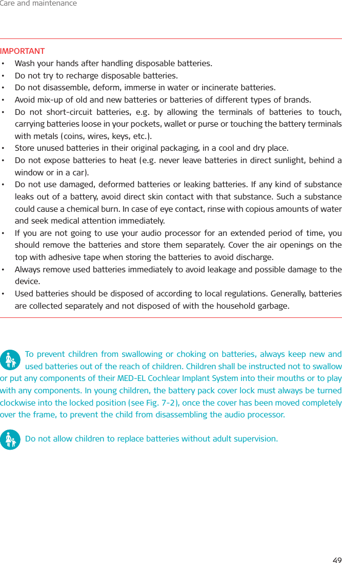 Care and maintenance49IMPORTANT•  Wash your hands after handling disposable batteries.•  Do not try to recharge disposable batteries.•  Do not disassemble, deform, immerse in water or incinerate batteries.•  Avoid mix-up of old and new batteries or batteries of different types of brands.•  Do not short-circuit batteries, e.g. by allowing the terminals of batteries to touch, carrying batteries loose in your pockets, wallet or purse or touching the battery terminals with metals (coins, wires, keys, etc.).•  Store unused batteries in their original packaging, in a cool and dry place.•  Do not expose batteries to heat (e.g. never leave batteries in direct sunlight, behind a window or in a car).•  Do not use damaged, deformed batteries or leaking batteries. If any kind of substance leaks out of a battery, avoid direct skin contact with that substance. Such a substance could cause a chemical burn. In case of eye contact, rinse with copious amounts of water and seek medical attention immediately.•  If you are not going to use your audio processor for an extended period of time, you should remove the batteries and store them separately. Cover the air openings on the top with adhesive tape when storing the batteries to avoid discharge.•  Always remove used batteries immediately to avoid leakage and possible damage to the device. •  Used batteries should be disposed of according to local regulations. Generally, batteries are collected separately and not disposed of with the household garbage.To prevent children from swallowing or choking on batteries, always keep new and used batteries out of the reach of children. Children shall be instructed not to swallow or put any components of their MED-EL Cochlear Implant System into their mouths or to play with any components. In young children, the battery pack cover lock must always be turned clockwise into the locked position (see Fig. 7-2), once the cover has been moved completely over the frame, to prevent the child from disassembling the audio processor.Do not allow children to replace batteries without adult supervision.