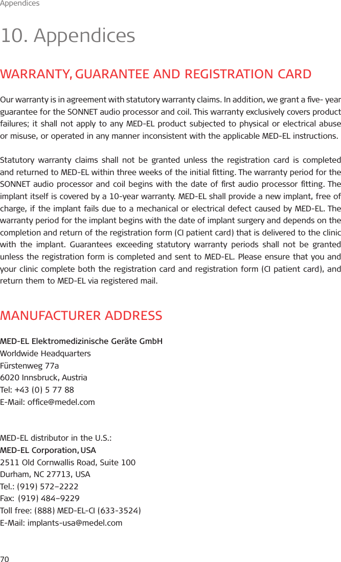 Appendices7010. AppendicesWARRANTY, GUARANTEE AND REGISTRATION CARDOur warranty is in agreement with statutory warranty claims. In addition, we grant a ve- year guarantee for the SONNET audio processor and coil. This warranty exclusively covers product failures; it shall not apply to any MED-EL product subjected to physical or electrical abuse or misuse, or operated in any manner inconsistent with the applicable MED-EL instructions.Statutory warranty claims shall not be granted unless the registration card is completed and returned to MED-EL within three weeks of the initial tting. The warranty period for the SONNET audio processor and coil begins with the date of rst audio processor tting. The implant itself is covered by a 10-year warranty. MED-EL shall provide a new implant, free of charge, if the implant fails due to a mechanical or electrical defect caused by MED-EL. The warranty period for the implant begins with the date of implant surgery and depends on the completion and return of the registration form (CI patient card) that is delivered to the clinic with the implant. Guarantees exceeding statutory warranty periods shall not be granted unless the registration form is completed and sent to MED-EL. Please ensure that you and your clinic complete both the registration card and registration form (CI patient card), and return them to MED-EL via registered mail.MANUFACTURER ADDRESSMED-EL Elektromedizinische Geräte GmbHWorldwide Headquarters Fürstenweg 77a6020 Innsbruck, AustriaTel: +43 (0) 5 77 88E-Mail: ofce@medel.comMED-EL distributor in the U.S.:MED-EL Corporation, USA2511 Old Cornwallis Road, Suite 100Durham, NC 27713, USATel.: (919) 572–2222Fax:  (919) 484–9229 Toll free: (888) MED-EL-CI (633-3524)E-Mail: implants-usa@medel.com