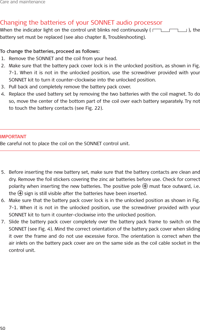 Care and maintenance50Changing the batteries of your SONNET audio processorWhen the indicator light on the control unit blinks red continuously (   ), the battery set must be replaced (see also chapter 8, Troubleshooting).To change the batteries, proceed as follows:1.  Remove the SONNET and the coil from your head.2.  Make sure that the battery pack cover lock is in the unlocked position, as shown in Fig. 7-1. When it is not in the unlocked position, use the screwdriver provided with your SONNET kit to turn it counter-clockwise into the unlocked position.3.  Pull back and completely remove the battery pack cover.4.  Replace the used battery set by removing the two batteries with the coil magnet. To do so, move the center of the bottom part of the coil over each battery separately. Try not to touch the battery contacts (see Fig. 22). IMPORTANTBe careful not to place the coil on the SONNET control unit.5.  Before inserting the new battery set, make sure that the battery contacts are clean and dry. Remove the foil stickers covering the zinc air batteries before use. Check for correct polarity when inserting the new batteries. The positive pole   must face outward, i.e. the   sign is still visible after the batteries have been inserted.6.  Make sure that the battery pack cover lock is in the unlocked position as shown in Fig. 7-1. When it is not in the unlocked position, use the screwdriver provided with your SONNET kit to turn it counter-clockwise into the unlocked position.7.  Slide the battery pack cover completely over the battery pack frame to switch on the SONNET (see Fig. 4). Mind the correct orientation of the battery pack cover when sliding it over the frame and do not use excessive force. The orientation is correct when the air inlets on the battery pack cover are on the same side as the coil cable socket in the control unit.