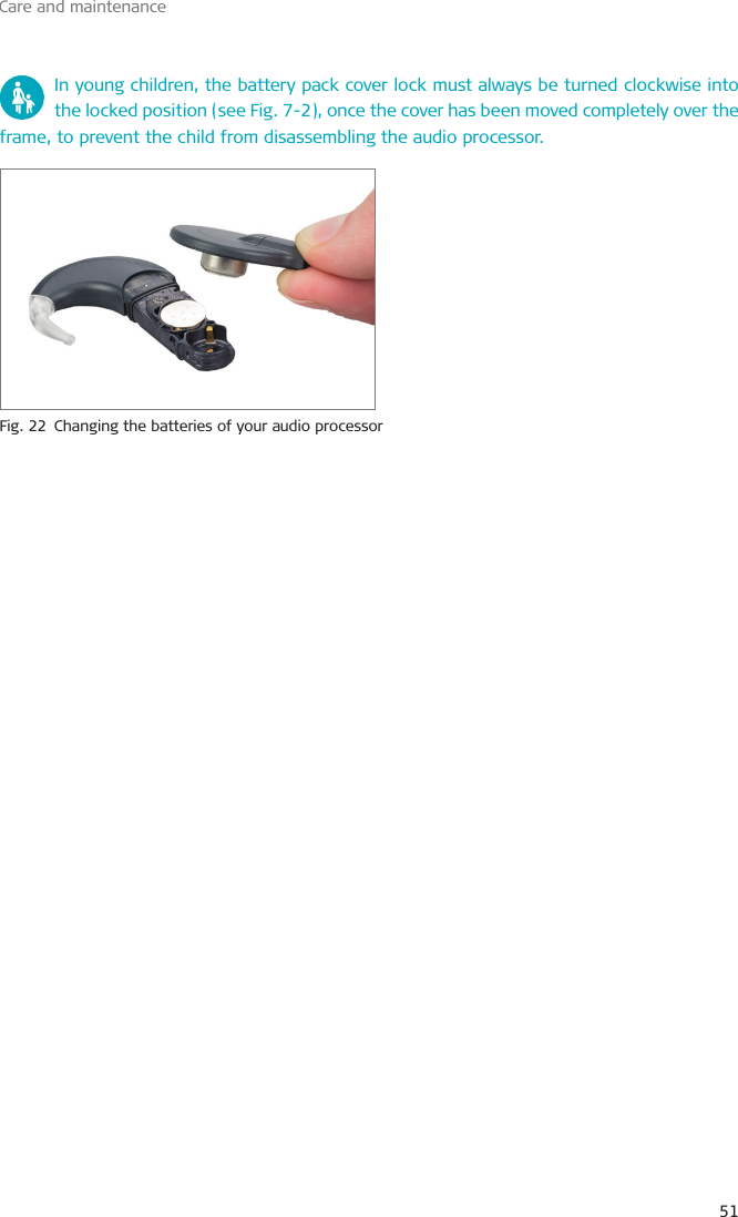 Care and maintenance51 In young children, the battery pack cover lock must always be turned clockwise into the locked position (see Fig. 7-2), once the cover has been moved completely over the frame, to prevent the child from disassembling the audio processor.Fig. 22  Changing the batteries of your audio processor