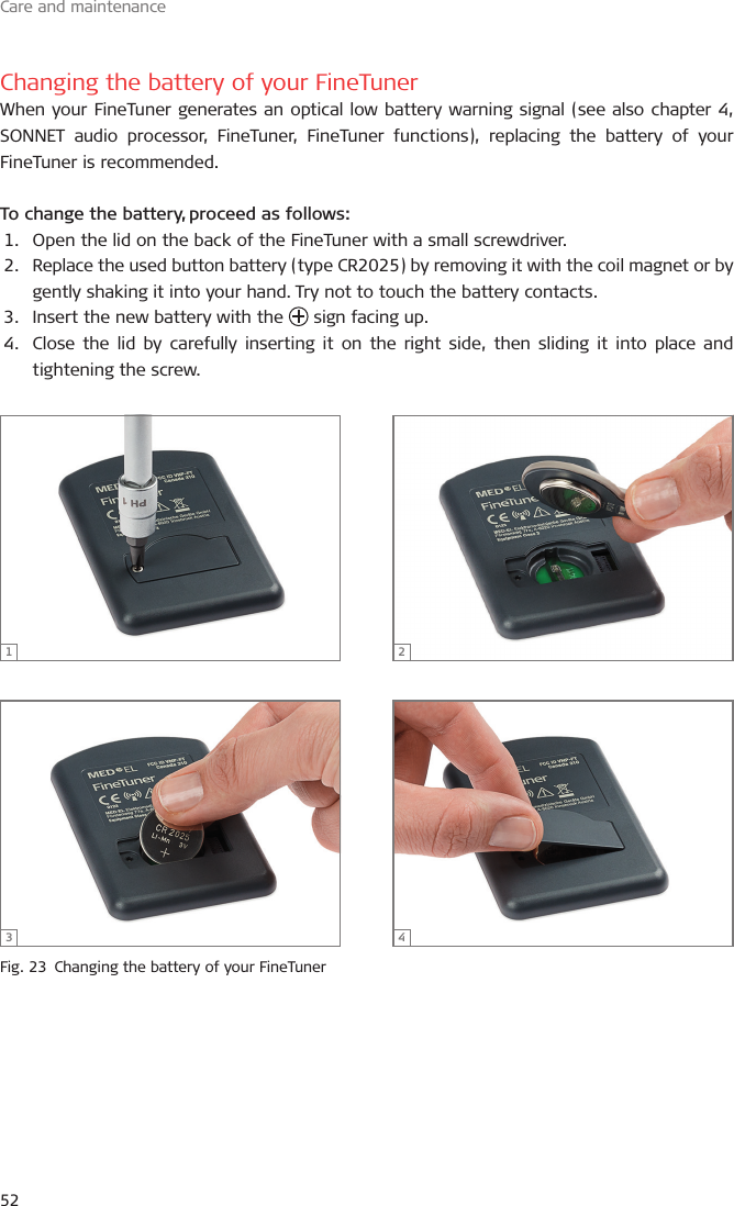 Care and maintenance52Changing the battery of your FineTunerWhen your FineTuner generates an optical low battery warning signal (see also chapter 4, SONNET audio processor, FineTuner, FineTuner functions), replacing the battery of your FineTuner is recommended. To change the battery, proceed as follows:1.  Open the lid on the back of the FineTuner with a small screwdriver.2.  Replace the used button battery (type CR2025) by removing it with the coil magnet or by gently shaking it into your hand. Try not to touch the battery contacts.3.  Insert the new battery with the   sign facing up.4.  Close the lid by carefully inserting it on the right side, then sliding it into place and tightening the screw.Fig. 23  Changing the battery of your FineTuner1 23 4