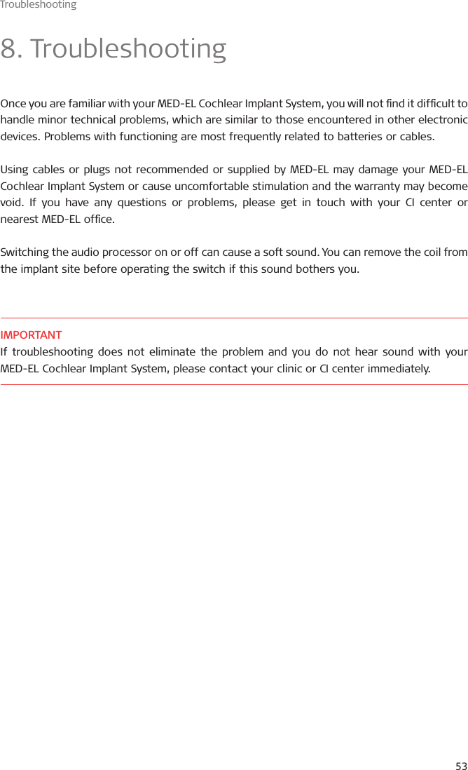 Troubleshooting538. TroubleshootingOnce you are familiar with your MED-EL Cochlear Implant System, you will not nd it difcult to handle minor technical problems, which are similar to those encountered in other electronic devices. Problems with functioning are most frequently related to batteries or cables.Using cables or plugs not recommended or supplied by MED-EL may damage your MED-EL Cochlear Implant System or cause uncomfortable stimulation and the warranty may become void. If you have any questions or problems, please get in touch with your CI center or nearest MED-EL ofce.Switching the audio processor on or off can cause a soft sound. You can remove the coil from the implant site before operating the switch if this sound bothers you.IMPORTANTIf troubleshooting does not eliminate the problem and you do not hear sound with your MED-EL Cochlear Implant System, please contact your clinic or CI center immediately.
