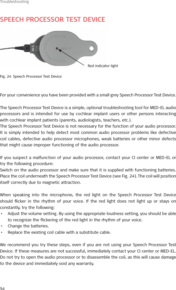 Troubleshooting54SPEECH PROCESSOR TEST DEVICERed indicator lightFig. 24  Speech Processor Test DeviceFor your convenience you have been provided with a small grey Speech Processor Test Device.The Speech Processor Test Device is a simple, optional troubleshooting tool for MED-EL audio processors and is intended for use by cochlear implant users or other persons interacting with cochlear implant patients (parents, audiologists, teachers, etc.).The Speech Processor Test Device is not necessary for the function of your audio processor. It is simply intended to help detect most common audio processor problems like defective coil cables, defective audio processor microphones, weak batteries or other minor defects that might cause improper functioning of the audio processor.If you suspect a malfunction of your audio processor, contact your CI center or MED-EL or try the following procedure:Switch on the audio processor and make sure that it is supplied with functioning batteries. Place the coil underneath the Speech Processor Test Device (see Fig. 24). The coil will position itself correctly due to magnetic attraction.When speaking into the microphone, the red light on the Speech Processor Test Device should icker in the rhythm of your voice. If the red light does not light up or stays on constantly, try the following:•  Adjust the volume setting. By using the appropriate loudness setting, you should be able to recognize the flickering of the red light in the rhythm of your voice.•  Change the batteries.•  Replace the existing coil cable with a substitute cable.We recommend you try these steps, even if you are not using your Speech Processor Test Device. If these measures are not successful, immediately contact your CI center or MED-EL. Do not try to open the audio processor or to disassemble the coil, as this will cause damage to the device and immediately void any warranty.