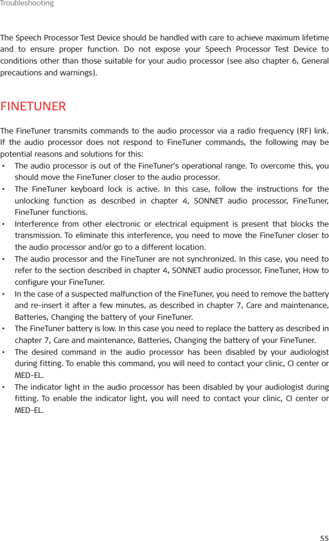 Troubleshooting55The Speech Processor Test Device should be handled with care to achieve maximum lifetime and to ensure proper function. Do not expose your Speech Processor Test Device to conditions other than those suitable for your audio processor (see also chapter 6, General precautions and warnings).FINETUNERThe FineTuner transmits commands to the audio processor via a radio frequency (RF) link. If the audio processor does not respond to FineTuner commands, the following may be potential reasons and solutions for this:•  The audio processor is out of the FineTuner’s operational range. To overcome this, you should move the FineTuner closer to the audio processor.•  The FineTuner keyboard lock is active. In this case, follow the instructions for the unlocking function as described in chapter 4, SONNET audio processor, FineTuner, FineTuner functions.•  Interference from other electronic or electrical equipment is present that blocks the transmission. To eliminate this interference, you need to move the FineTuner closer to the audio processor and/or go to a different location.•  The audio processor and the FineTuner are not synchronized. In this case, you need to refer to the section described in chapter 4, SONNET audio processor, FineTuner, How to configure your FineTuner.•  In the case of a suspected malfunction of the FineTuner, you need to remove the battery and re-insert it after a few minutes, as described in chapter 7, Care and maintenance, Batteries, Changing the battery of your FineTuner.•  The FineTuner battery is low. In this case you need to replace the battery as described in chapter 7, Care and maintenance, Batteries, Changing the battery of your FineTuner.•  The desired command in the audio processor has been disabled by your audiologist during fitting. To enable this command, you will need to contact your clinic, CI center or MED-EL.•  The indicator light in the audio processor has been disabled by your audiologist during fitting. To enable the indicator light, you will need to contact your clinic, CI center or MED-EL.