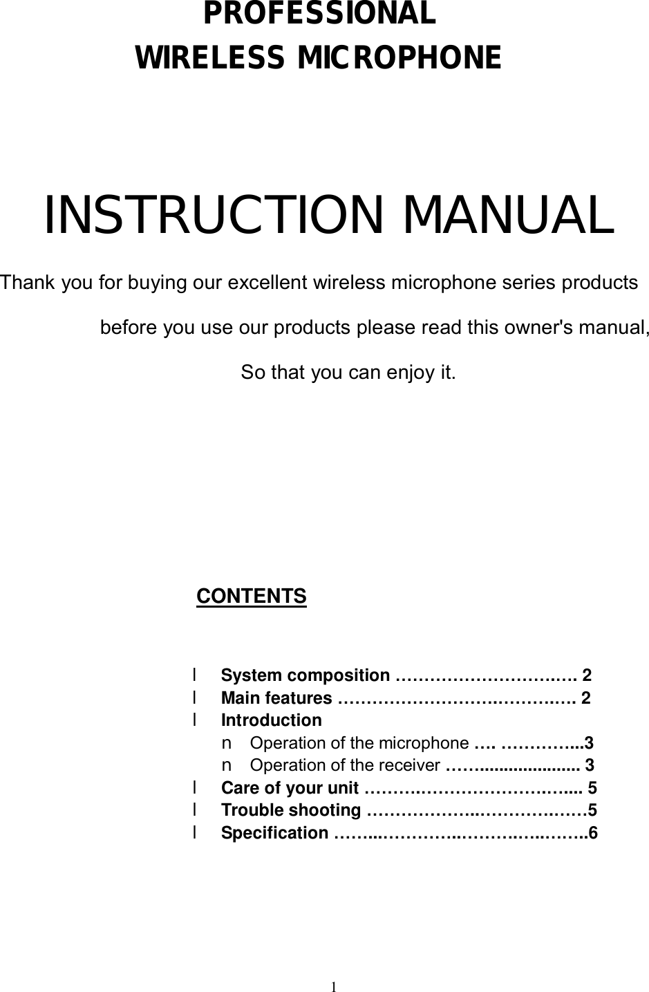  1    PROFESSIONAL  WIRELESS MICROPHONE  INSTRUCTION MANUAL Thank you for buying our excellent wireless microphone series products  before you use our products please read this owner's manual,                 So that you can enjoy it.     CONTENTS   l System composition &hellip;&hellip;&hellip;&hellip;&hellip;&hellip;&hellip;&hellip;&hellip;.&hellip;. 2 l Main features &hellip;&hellip;&hellip;&hellip;&hellip;&hellip;&hellip;&hellip;&hellip;.&hellip;&hellip;&hellip;.&hellip;. 2 l Introduction n Operation of the microphone &hellip;. &hellip;&hellip;&hellip;&hellip;...3 n Operation of the receiver &hellip;&hellip;..................... 3 l Care of your unit &hellip;&hellip;&hellip;.&hellip;&hellip;&hellip;&hellip;&hellip;&hellip;&hellip;.&hellip;.... 5 l Trouble shooting &hellip;&hellip;&hellip;&hellip;&hellip;&hellip;..&hellip;&hellip;&hellip;&hellip;.&hellip;&hellip;5 l Specification &hellip;&hellip;...&hellip;&hellip;&hellip;&hellip;..&hellip;&hellip;&hellip;.&hellip;..&hellip;&hellip;..6     