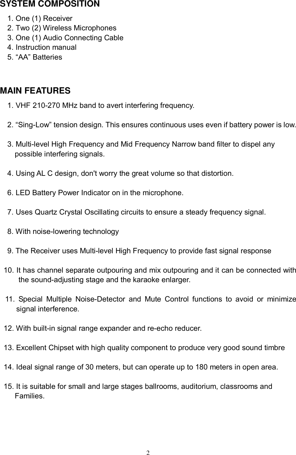  2 SYSTEM COMPOSITION 1. One (1) Receiver  2. Two (2) Wireless Microphones 3. One (1) Audio Connecting Cable 4. Instruction manual  5. &ldquo;AA&rdquo; Batteries  MAIN FEATURES 1. VHF 210-270 MHz band to avert interfering frequency.  2. &ldquo;Sing-Low&rdquo; tension design. This ensures continuous uses even if battery power is low.  3. Multi-level High Frequency and Mid Frequency Narrow band filter to dispel any      possible interfering signals.  4. Using AL C design, don't worry the great volume so that distortion.  6. LED Battery Power Indicator on in the microphone.   7. Uses Quartz Crystal Oscillating circuits to ensure a steady frequency signal.  8. With noise-lowering technology   9. The Receiver uses Multi-level High Frequency to provide fast signal response  10. It has channel separate outpouring and mix outpouring and it can be connected with the sound-adjusting stage and the karaoke enlarger.  11. Special Multiple Noise-Detector and Mute Control functions to avoid or minimize signal interference.  12. With built-in signal range expander and re-echo reducer.  13. Excellent Chipset with high quality component to produce very good sound timbre  14. Ideal signal range of 30 meters, but can operate up to 180 meters in open area.  15. It is suitable for small and large stages ballrooms, auditorium, classrooms and    Families.     