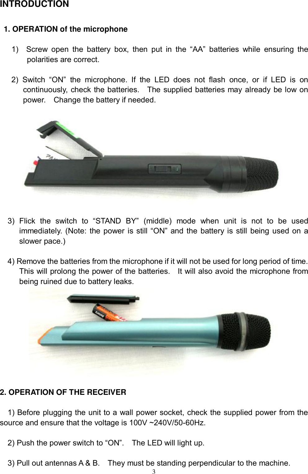  3 INTRODUCTION  1. OPERATION of the microphone  1)  Screw open the battery box, then put in the  &ldquo;AA&rdquo; batteries while ensuring the polarities are correct.  2) Switch  &ldquo;ON&rdquo; the microphone. If the LED does not flash once, or if LED is on continuously, check the batteries.  The supplied batteries may already be low on power.  Change the battery if needed.    3) Flick the switch to  &ldquo;STAND BY&rdquo; (middle) mode when unit is not to be used immediately. (Note: the power is still &ldquo;ON&rdquo; and the battery is still being used on a slower pace.)   4) Remove the batteries from the microphone if it will not be used for long period of time.  This will prolong the power of the batteries.  It will also avoid the microphone from being ruined due to battery leaks.   2. OPERATION OF THE RECEIVER    1) Before plugging the unit to a wall power socket, check the supplied power from the source and ensure that the voltage is 100V ~240V/50-60Hz.  2) Push the power switch to &ldquo;ON&rdquo;.  The LED will light up.  3) Pull out antennas A &amp; B.  They must be standing perpendicular to the machine. 