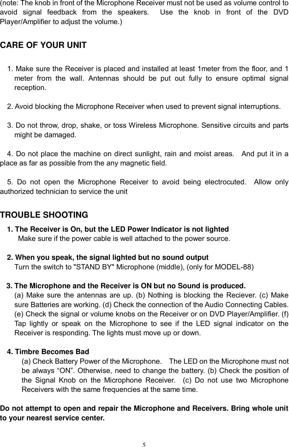  5 (note: The knob in front of the Microphone Receiver must not be used as volume control to avoid signal feedback from the speakers.  Use the knob in front of the DVD Player/Amplifier to adjust the volume.)  CARE OF YOUR UNIT  1. Make sure the Receiver is placed and installed at least 1meter from the floor, and 1 meter from the wall. Antennas should be put out fully to ensure optimal signal reception.  2. Avoid blocking the Microphone Receiver when used to prevent signal interruptions.  3. Do not throw, drop, shake, or toss Wireless Microphone. Sensitive circuits and parts might be damaged.  4. Do not place the machine on direct sunlight, rain and moist areas.  And put it in a place as far as possible from the any magnetic field.  5. Do not open the Microphone Receiver to avoid being electrocuted.  Allow only authorized technician to service the unit  TROUBLE SHOOTING 1. The Receiver is On, but the LED Power Indicator is not lighted Make sure if the power cable is well attached to the power source.    2. When you speak, the signal lighted but no sound output Turn the switch to "STAND BY" Microphone (middle), (only for MODEL-88)  3. The Microphone and the Receiver is ON but no Sound is produced.  (a) Make sure the antennas are up. (b) Nothing is blocking the Reciever. (c) Make sure Batteries are working. (d) Check the connection of the Audio Connecting Cables. (e) Check the signal or volume knobs on the Receiver or on DVD Player/Amplifier. (f) Tap lightly or speak on the Microphone to see if the LED signal indicator on the Receiver is responding. The lights must move up or down.   4. Timbre Becomes Bad (a) Check Battery Power of the Microphone.  The LED on the Microphone must not be always &ldquo;ON&rdquo;. Otherwise, need to change the battery. (b) Check the position of the Signal Knob on the Microphone Receiver.  (c) Do not use two Microphone Receivers with the same frequencies at the same time.   Do not attempt to open and repair the Microphone and Receivers. Bring whole unit to your nearest service center.   