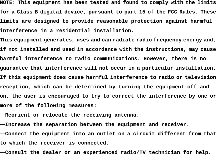  NOTE: This equipment has been tested and found to comply with the limits for a Class B digital device, pursuant to part 15 of the FCC Rules. These limits are designed to provide reasonable protection against harmful  interference in a residential installation.  This equipment generates, uses and can radiate radio frequency energy and, if not installed and used in accordance with the instructions, may cause harmful interference to radio communications. However, there is no guarantee that interference will not occur in a particular installation. If this equipment does cause harmful interference to radio or television reception, which can be determined by turning the equipment off and  on, the user is encouraged to try to correct the interference by one or more of the following measures:  &mdash;Reorient or relocate the receiving antenna.  &mdash;Increase the separation between the equipment and receiver.  &mdash;Connect the equipment into an outlet on a circuit different from that to which the receiver is connected.  &mdash;Consult the dealer or an experienced radio/TV technician for help.  