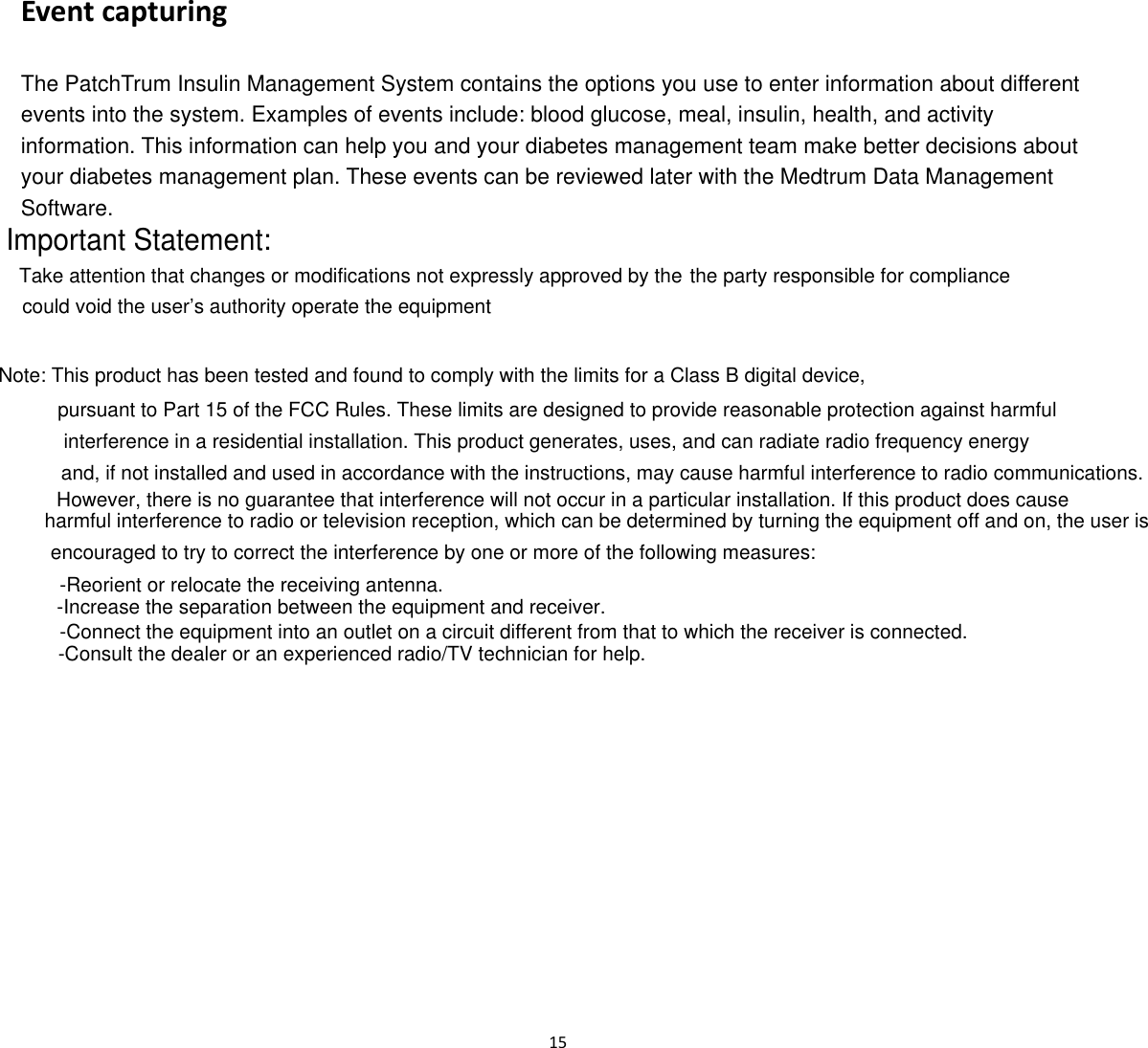  15  Event capturing The PatchTrum Insulin Management System contains the options you use to enter information about different events into the system. Examples of events include: blood glucose, meal, insulin, health, and activity information. This information can help you and your diabetes management team make better decisions about your diabetes management plan. These events can be reviewed later with the Medtrum Data Management Software.   Important Statement:Take attention that changes or modifications not expressly approved by the the party responsible for compliancecould void the user&rsquo;s authority operate the equipmentNote: This product has been tested and found to comply with the limits for a Class B digital device,  pursuant to Part 15 of the FCC Rules. These limits are designed to provide reasonable protection against harmful interference in a residential installation. This product generates, uses, and can radiate radio frequency energyand, if not installed and used in accordance with the instructions, may cause harmful interference to radio communications.However, there is no guarantee that interference will not occur in a particular installation. If this product does cause harmful interference to radio or television reception, which can be determined by turning the equipment off and on, the user is encouraged to try to correct the interference by one or more of the following measures:-Reorient or relocate the receiving antenna.-Increase the separation between the equipment and receiver. -Connect the equipment into an outlet on a circuit different from that to which the receiver is connected.-Consult the dealer or an experienced radio/TV technician for help.