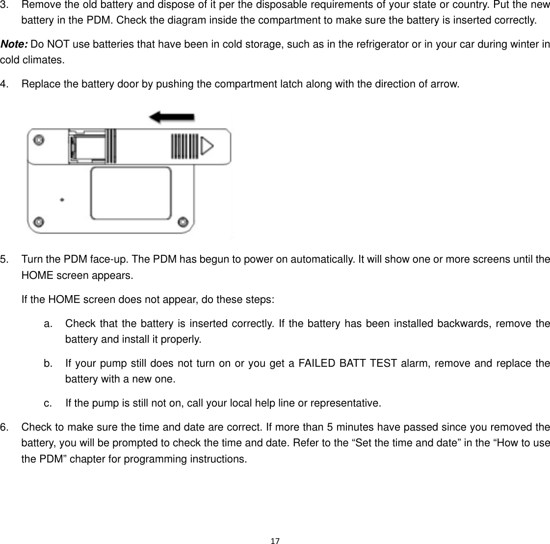  17  3.  Remove the old battery and dispose of it per the disposable requirements of your state or country. Put the new battery in the PDM. Check the diagram inside the compartment to make sure the battery is inserted correctly.   Note: Do NOT use batteries that have been in cold storage, such as in the refrigerator or in your car during winter in cold climates. 4.  Replace the battery door by pushing the compartment latch along with the direction of arrow.  5.  Turn the PDM face-up. The PDM has begun to power on automatically. It will show one or more screens until the HOME screen appears. If the HOME screen does not appear, do these steps: a.  Check that the battery is inserted correctly. If the battery has been installed backwards, remove the battery and install it properly. b.  If your pump still does not turn on or you get a FAILED BATT TEST alarm, remove and replace the battery with a new one. c.  If the pump is still not on, call your local help line or representative. 6.  Check to make sure the time and date are correct. If more than 5 minutes have passed since you removed the battery, you will be prompted to check the time and date. Refer to the &ldquo;Set the time and date&rdquo; in the &ldquo;How to use the PDM&rdquo; chapter for programming instructions. 