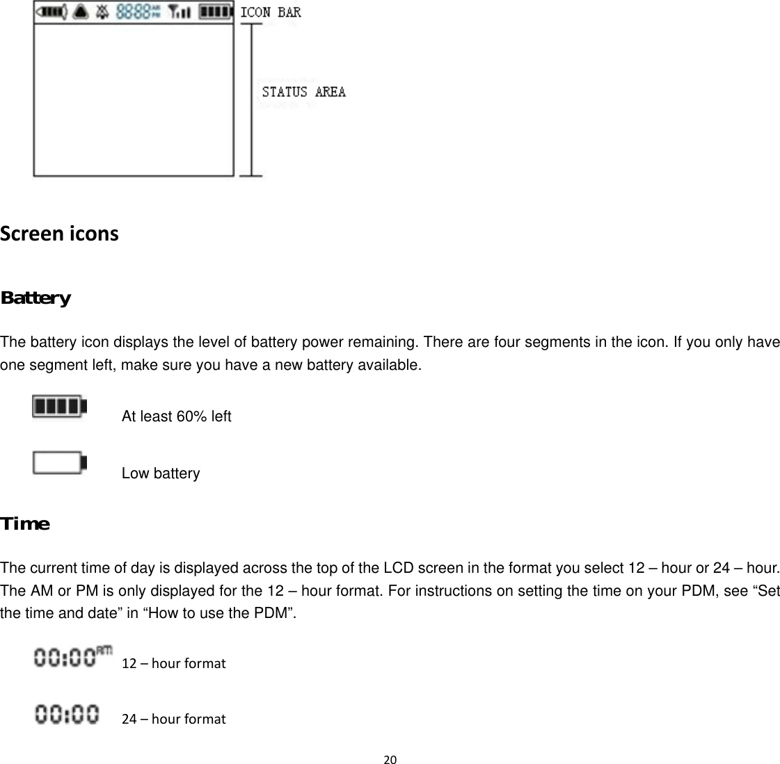  20   Screen icons Battery The battery icon displays the level of battery power remaining. There are four segments in the icon. If you only have one segment left, make sure you have a new battery available.    At least 60% left    Low battery Time The current time of day is displayed across the top of the LCD screen in the format you select 12 &ndash; hour or 24 &ndash; hour. The AM or PM is only displayed for the 12 &ndash; hour format. For instructions on setting the time on your PDM, see &ldquo;Set the time and date&rdquo; in &ldquo;How to use the PDM&rdquo;.   12 &ndash; hour format   24 &ndash; hour format 