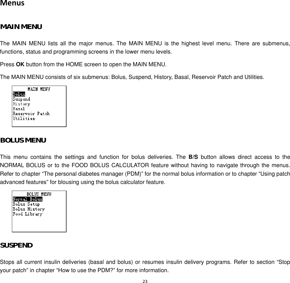  23  Menus MAIN MENU The MAIN MENU lists all the major menus. The MAIN MENU is the highest level menu. There are submenus, functions, status and programming screens in the lower menu levels. Press OK button from the HOME screen to open the MAIN MENU. The MAIN MENU consists of six submenus: Bolus, Suspend, History, Basal, Reservoir Patch and Utilities.  BOLUS MENU This menu contains the settings and function for bolus deliveries. The B/S button allows direct access to the NORMAL BOLUS or to the FOOD BOLUS CALCULATOR feature without having to navigate through the menus. Refer to chapter &ldquo;The personal diabetes manager (PDM)&rdquo; for the normal bolus information or to chapter &ldquo;Using patch advanced features&rdquo; for blousing using the bolus calculator feature.  SUSPEND Stops all current insulin deliveries (basal and bolus) or resumes insulin delivery programs. Refer to section &ldquo;Stop your patch&rdquo; in chapter &ldquo;How to use the PDM?&rdquo; for more information.   