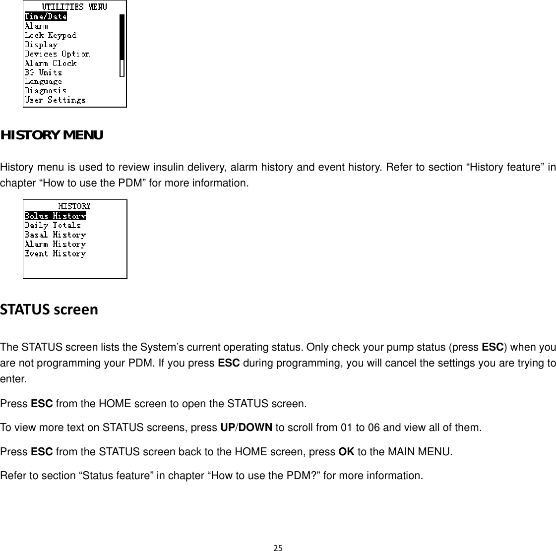  25   HISTORY MENU History menu is used to review insulin delivery, alarm history and event history. Refer to section &ldquo;History feature&rdquo; in chapter &ldquo;How to use the PDM&rdquo; for more information.  STATUS screen The STATUS screen lists the System&rsquo;s current operating status. Only check your pump status (press ESC) when you are not programming your PDM. If you press ESC during programming, you will cancel the settings you are trying to enter. Press ESC from the HOME screen to open the STATUS screen. To view more text on STATUS screens, press UP/DOWN to scroll from 01 to 06 and view all of them. Press ESC from the STATUS screen back to the HOME screen, press OK to the MAIN MENU. Refer to section &ldquo;Status feature&rdquo; in chapter &ldquo;How to use the PDM?&rdquo; for more information. 