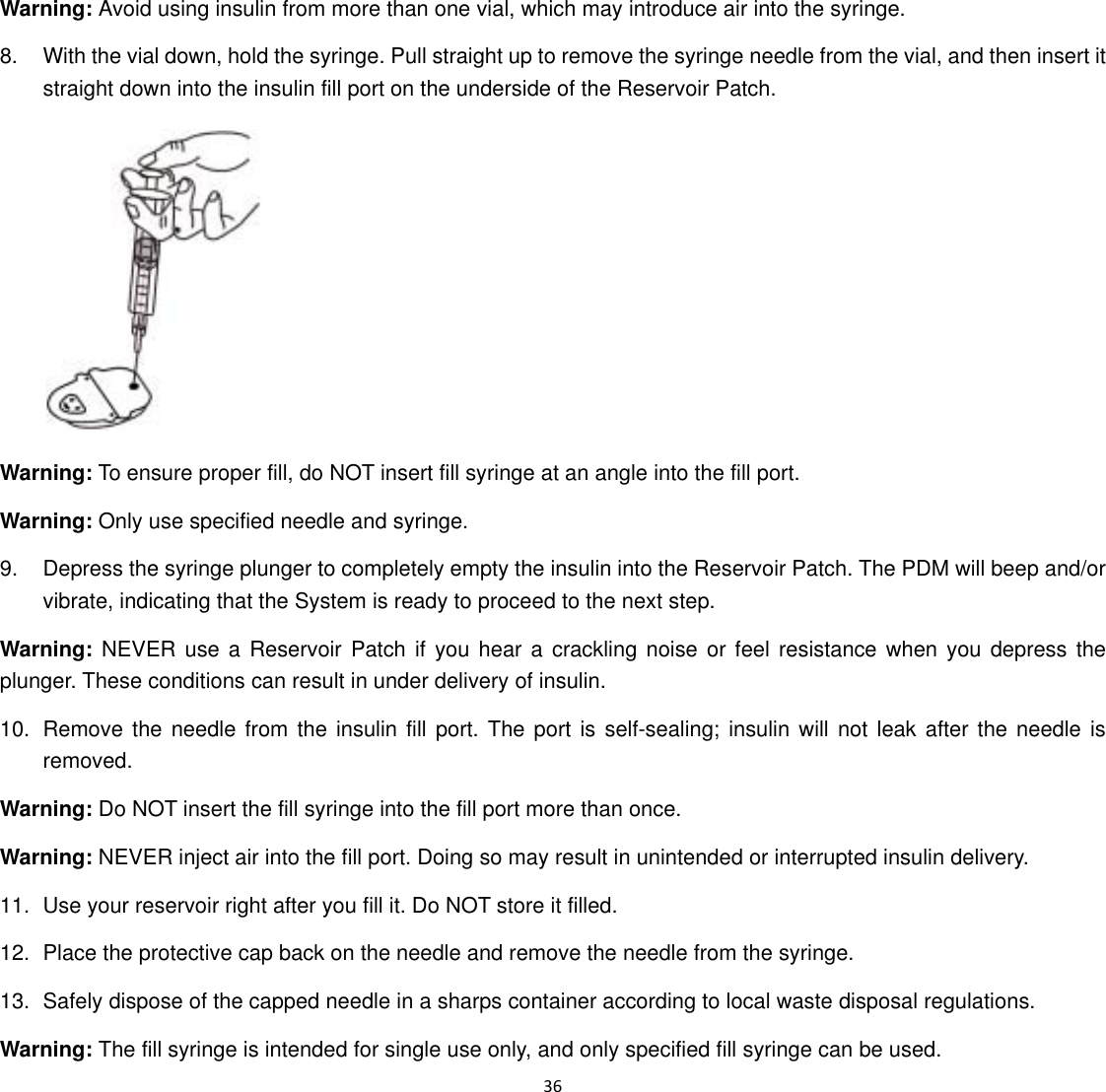  36  Warning: Avoid using insulin from more than one vial, which may introduce air into the syringe. 8.  With the vial down, hold the syringe. Pull straight up to remove the syringe needle from the vial, and then insert it straight down into the insulin fill port on the underside of the Reservoir Patch.  Warning: To ensure proper fill, do NOT insert fill syringe at an angle into the fill port. Warning: Only use specified needle and syringe. 9.  Depress the syringe plunger to completely empty the insulin into the Reservoir Patch. The PDM will beep and/or vibrate, indicating that the System is ready to proceed to the next step. Warning: NEVER use a Reservoir Patch if you hear a crackling noise or feel resistance when you depress the plunger. These conditions can result in under delivery of insulin. 10.  Remove the needle from the insulin fill port. The port is self-sealing; insulin will not leak after the needle is removed. Warning: Do NOT insert the fill syringe into the fill port more than once. Warning: NEVER inject air into the fill port. Doing so may result in unintended or interrupted insulin delivery. 11.  Use your reservoir right after you fill it. Do NOT store it filled. 12.  Place the protective cap back on the needle and remove the needle from the syringe. 13.  Safely dispose of the capped needle in a sharps container according to local waste disposal regulations. Warning: The fill syringe is intended for single use only, and only specified fill syringe can be used. 