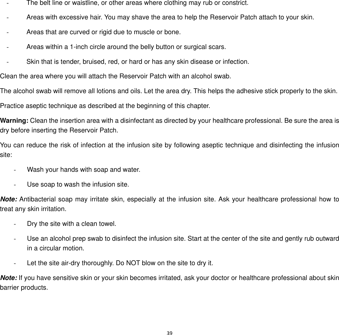  39  -      The belt line or waistline, or other areas where clothing may rub or constrict. -      Areas with excessive hair. You may shave the area to help the Reservoir Patch attach to your skin. -      Areas that are curved or rigid due to muscle or bone. -      Areas within a 1-inch circle around the belly button or surgical scars. -      Skin that is tender, bruised, red, or hard or has any skin disease or infection. Clean the area where you will attach the Reservoir Patch with an alcohol swab. The alcohol swab will remove all lotions and oils. Let the area dry. This helps the adhesive stick properly to the skin. Practice aseptic technique as described at the beginning of this chapter. Warning: Clean the insertion area with a disinfectant as directed by your healthcare professional. Be sure the area is dry before inserting the Reservoir Patch. You can reduce the risk of infection at the infusion site by following aseptic technique and disinfecting the infusion site: -  Wash your hands with soap and water. -  Use soap to wash the infusion site. Note: Antibacterial soap may irritate skin, especially at the infusion site. Ask your healthcare professional how to treat any skin irritation. -  Dry the site with a clean towel. -  Use an alcohol prep swab to disinfect the infusion site. Start at the center of the site and gently rub outward in a circular motion. -  Let the site air-dry thoroughly. Do NOT blow on the site to dry it. Note: If you have sensitive skin or your skin becomes irritated, ask your doctor or healthcare professional about skin barrier products. 