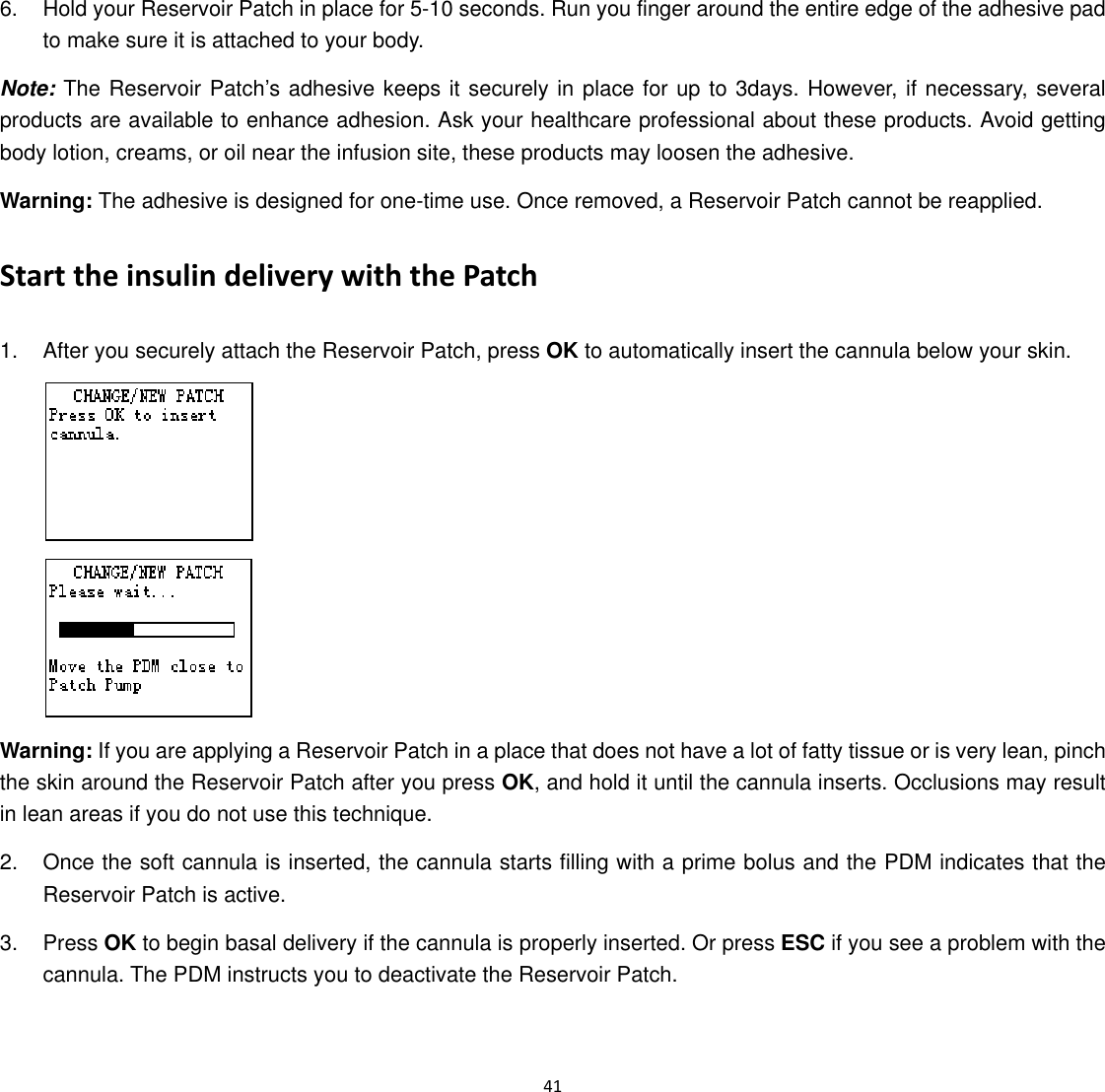  41  6.  Hold your Reservoir Patch in place for 5-10 seconds. Run you finger around the entire edge of the adhesive pad to make sure it is attached to your body. Note: The Reservoir Patch&rsquo;s adhesive keeps it securely in place for up to 3days. However, if necessary, several products are available to enhance adhesion. Ask your healthcare professional about these products. Avoid getting body lotion, creams, or oil near the infusion site, these products may loosen the adhesive. Warning: The adhesive is designed for one-time use. Once removed, a Reservoir Patch cannot be reapplied. Start the insulin delivery with the Patch 1.  After you securely attach the Reservoir Patch, press OK to automatically insert the cannula below your skin.   Warning: If you are applying a Reservoir Patch in a place that does not have a lot of fatty tissue or is very lean, pinch the skin around the Reservoir Patch after you press OK, and hold it until the cannula inserts. Occlusions may result in lean areas if you do not use this technique. 2.  Once the soft cannula is inserted, the cannula starts filling with a prime bolus and the PDM indicates that the Reservoir Patch is active. 3. Press OK to begin basal delivery if the cannula is properly inserted. Or press ESC if you see a problem with the cannula. The PDM instructs you to deactivate the Reservoir Patch.   