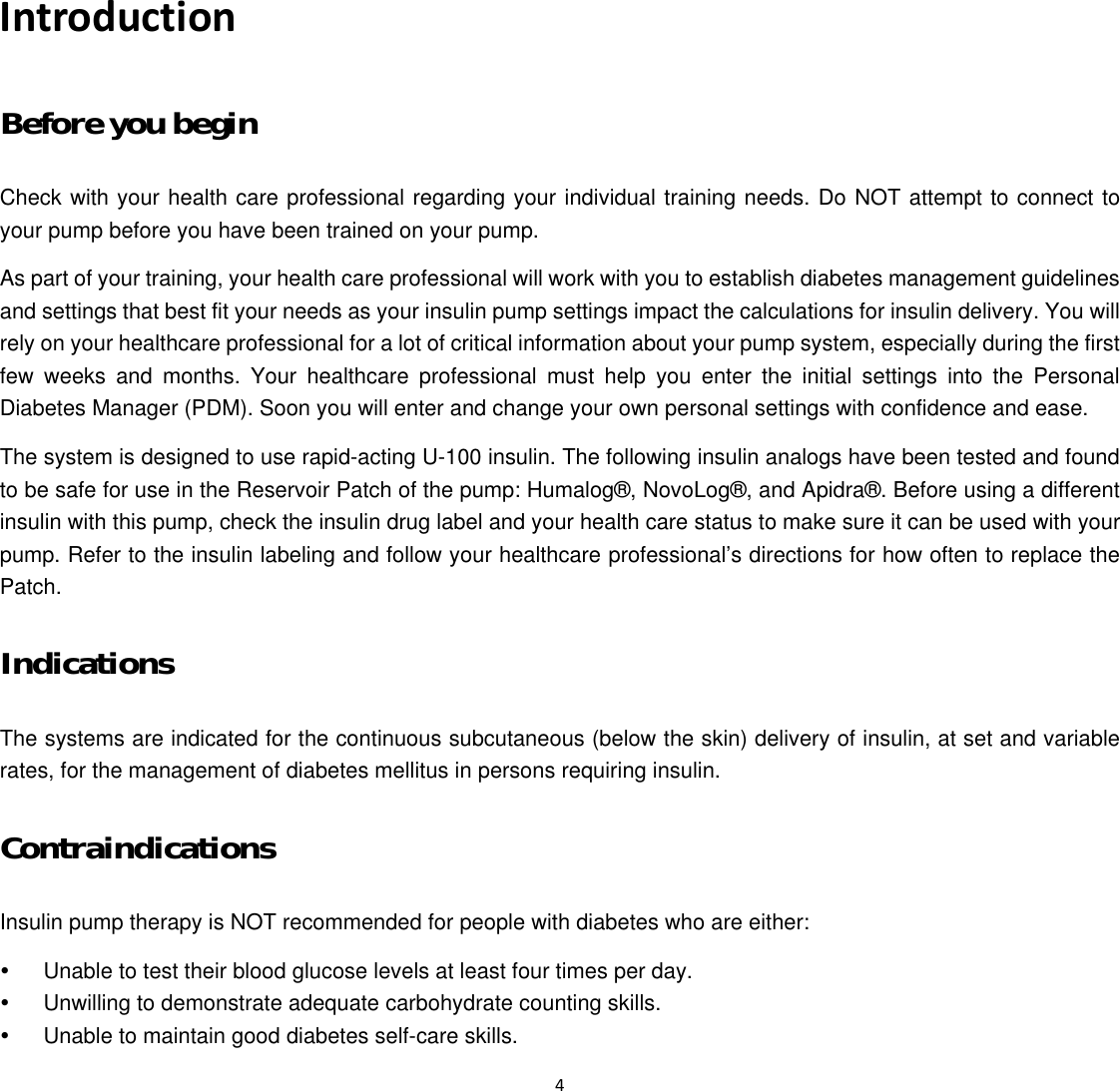  4  Introduction Before you begin Check with your health care professional regarding your individual training needs. Do NOT attempt to connect to your pump before you have been trained on your pump.   As part of your training, your health care professional will work with you to establish diabetes management guidelines and settings that best fit your needs as your insulin pump settings impact the calculations for insulin delivery. You will rely on your healthcare professional for a lot of critical information about your pump system, especially during the first few weeks and months. Your healthcare professional must help you enter the initial settings into the Personal Diabetes Manager (PDM). Soon you will enter and change your own personal settings with confidence and ease.   The system is designed to use rapid-acting U-100 insulin. The following insulin analogs have been tested and found to be safe for use in the Reservoir Patch of the pump: Humalog&reg;, NovoLog&reg;, and Apidra&reg;. Before using a different insulin with this pump, check the insulin drug label and your health care status to make sure it can be used with your pump. Refer to the insulin labeling and follow your healthcare professional&rsquo;s directions for how often to replace the Patch. Indications The systems are indicated for the continuous subcutaneous (below the skin) delivery of insulin, at set and variable rates, for the management of diabetes mellitus in persons requiring insulin. Contraindications Insulin pump therapy is NOT recommended for people with diabetes who are either:   y  Unable to test their blood glucose levels at least four times per day.   y  Unwilling to demonstrate adequate carbohydrate counting skills.   y  Unable to maintain good diabetes self-care skills.   