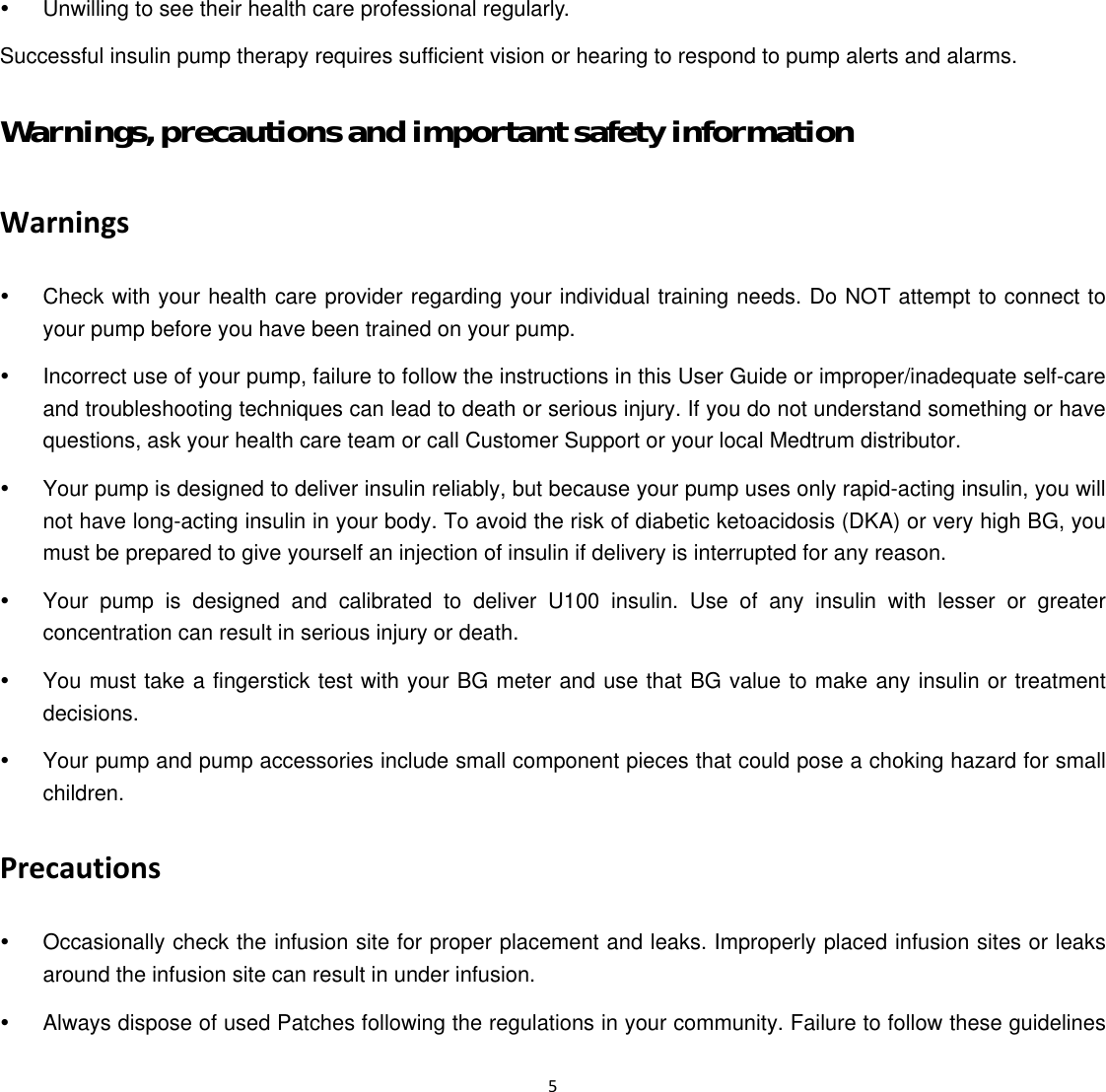  5  y  Unwilling to see their health care professional regularly.   Successful insulin pump therapy requires sufficient vision or hearing to respond to pump alerts and alarms. Warnings, precautions and important safety information Warnings y  Check with your health care provider regarding your individual training needs. Do NOT attempt to connect to your pump before you have been trained on your pump.   y  Incorrect use of your pump, failure to follow the instructions in this User Guide or improper/inadequate self-care and troubleshooting techniques can lead to death or serious injury. If you do not understand something or have questions, ask your health care team or call Customer Support or your local Medtrum distributor. y  Your pump is designed to deliver insulin reliably, but because your pump uses only rapid-acting insulin, you will not have long-acting insulin in your body. To avoid the risk of diabetic ketoacidosis (DKA) or very high BG, you must be prepared to give yourself an injection of insulin if delivery is interrupted for any reason.   y  Your pump is designed and calibrated to deliver U100 insulin. Use of any insulin with lesser or greater concentration can result in serious injury or death.   y  You must take a fingerstick test with your BG meter and use that BG value to make any insulin or treatment decisions.  y  Your pump and pump accessories include small component pieces that could pose a choking hazard for small children. Precautions y  Occasionally check the infusion site for proper placement and leaks. Improperly placed infusion sites or leaks around the infusion site can result in under infusion.   y  Always dispose of used Patches following the regulations in your community. Failure to follow these guidelines 