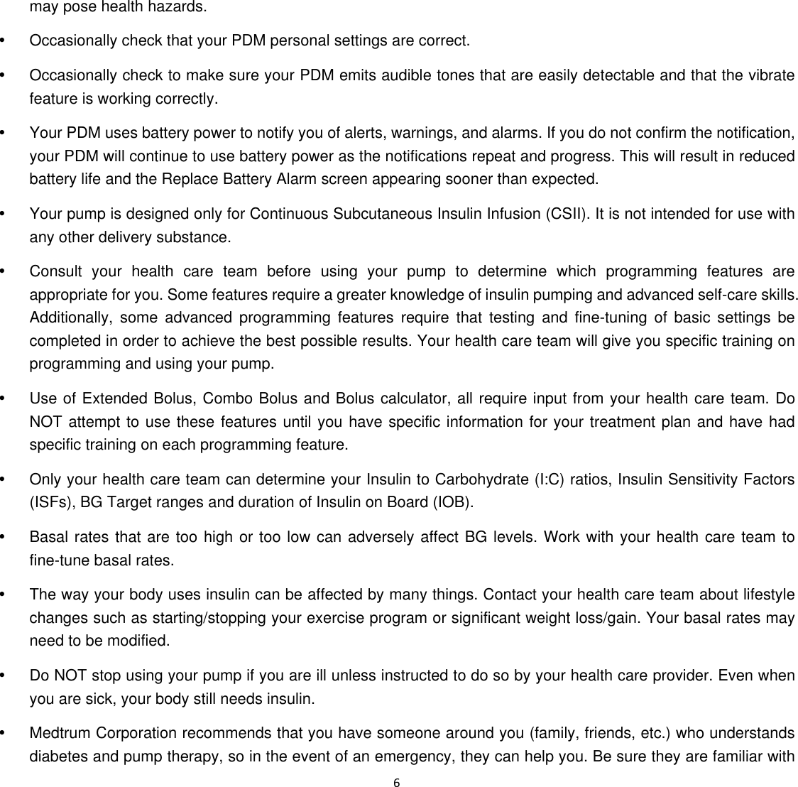  6  may pose health hazards.   y  Occasionally check that your PDM personal settings are correct.   y  Occasionally check to make sure your PDM emits audible tones that are easily detectable and that the vibrate feature is working correctly.   y  Your PDM uses battery power to notify you of alerts, warnings, and alarms. If you do not confirm the notification, your PDM will continue to use battery power as the notifications repeat and progress. This will result in reduced battery life and the Replace Battery Alarm screen appearing sooner than expected.   y  Your pump is designed only for Continuous Subcutaneous Insulin Infusion (CSII). It is not intended for use with any other delivery substance.   y  Consult your health care team before using your pump to determine which programming features are appropriate for you. Some features require a greater knowledge of insulin pumping and advanced self-care skills. Additionally, some advanced programming features require that testing and fine-tuning of basic settings be completed in order to achieve the best possible results. Your health care team will give you specific training on programming and using your pump.   y  Use of Extended Bolus, Combo Bolus and Bolus calculator, all require input from your health care team. Do NOT attempt to use these features until you have specific information for your treatment plan and have had specific training on each programming feature.   y  Only your health care team can determine your Insulin to Carbohydrate (I:C) ratios, Insulin Sensitivity Factors (ISFs), BG Target ranges and duration of Insulin on Board (IOB).   y  Basal rates that are too high or too low can adversely affect BG levels. Work with your health care team to fine-tune basal rates.   y  The way your body uses insulin can be affected by many things. Contact your health care team about lifestyle changes such as starting/stopping your exercise program or significant weight loss/gain. Your basal rates may need to be modified.   y  Do NOT stop using your pump if you are ill unless instructed to do so by your health care provider. Even when you are sick, your body still needs insulin.   y  Medtrum Corporation recommends that you have someone around you (family, friends, etc.) who understands diabetes and pump therapy, so in the event of an emergency, they can help you. Be sure they are familiar with 