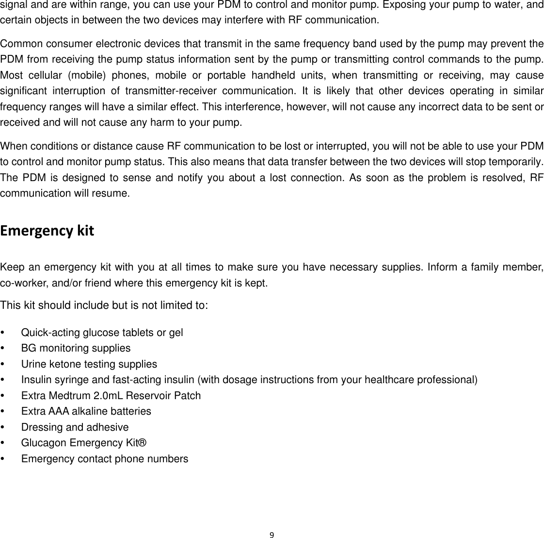 9  signal and are within range, you can use your PDM to control and monitor pump. Exposing your pump to water, and certain objects in between the two devices may interfere with RF communication.   Common consumer electronic devices that transmit in the same frequency band used by the pump may prevent the PDM from receiving the pump status information sent by the pump or transmitting control commands to the pump. Most cellular (mobile) phones, mobile or portable handheld units, when transmitting or receiving, may cause significant interruption of transmitter-receiver communication. It is likely that other devices operating in similar frequency ranges will have a similar effect. This interference, however, will not cause any incorrect data to be sent or received and will not cause any harm to your pump. When conditions or distance cause RF communication to be lost or interrupted, you will not be able to use your PDM to control and monitor pump status. This also means that data transfer between the two devices will stop temporarily. The PDM is designed to sense and notify you about a lost connection. As soon as the problem is resolved, RF communication will resume.   Emergency kit   Keep an emergency kit with you at all times to make sure you have necessary supplies. Inform a family member, co-worker, and/or friend where this emergency kit is kept.     This kit should include but is not limited to:   y  Quick-acting glucose tablets or gel   y  BG monitoring supplies   y  Urine ketone testing supplies   y  Insulin syringe and fast-acting insulin (with dosage instructions from your healthcare professional)   y  Extra Medtrum 2.0mL Reservoir Patch   y  Extra AAA alkaline batteries   y  Dressing and adhesive   y  Glucagon Emergency Kit&reg;   y  Emergency contact phone numbers   