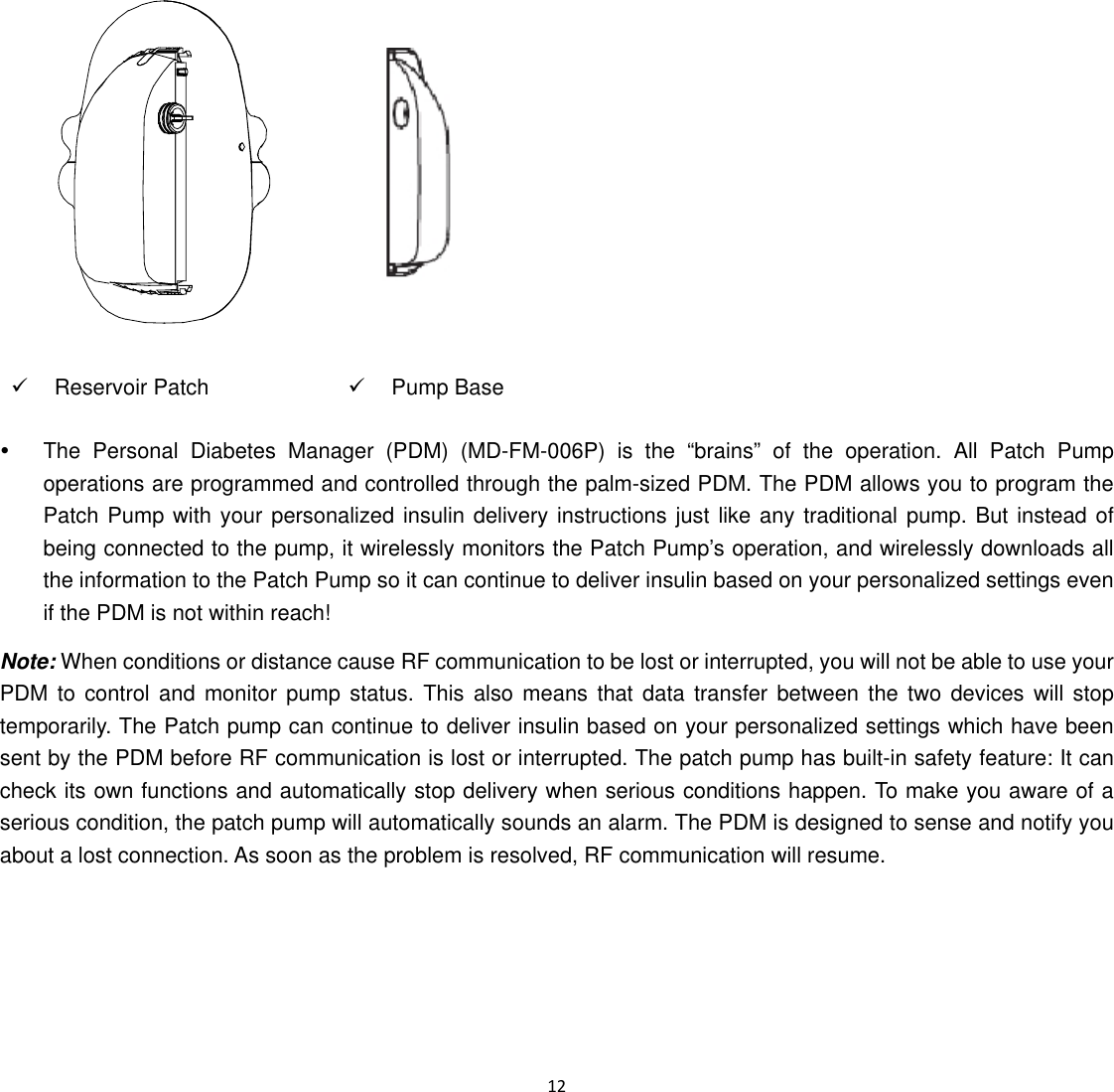  12   9 Reservoir Patch 9 Pump Base y  The Personal Diabetes Manager (PDM) (MD-FM-006P) is the &ldquo;brains&rdquo; of the operation. All Patch Pump operations are programmed and controlled through the palm-sized PDM. The PDM allows you to program the Patch Pump with your personalized insulin delivery instructions just like any traditional pump. But instead of being connected to the pump, it wirelessly monitors the Patch Pump&rsquo;s operation, and wirelessly downloads all the information to the Patch Pump so it can continue to deliver insulin based on your personalized settings even if the PDM is not within reach!   Note: When conditions or distance cause RF communication to be lost or interrupted, you will not be able to use your PDM to control and monitor pump status. This also means that data transfer between the two devices will stop temporarily. The Patch pump can continue to deliver insulin based on your personalized settings which have been sent by the PDM before RF communication is lost or interrupted. The patch pump has built-in safety feature: It can check its own functions and automatically stop delivery when serious conditions happen. To make you aware of a serious condition, the patch pump will automatically sounds an alarm. The PDM is designed to sense and notify you about a lost connection. As soon as the problem is resolved, RF communication will resume. 