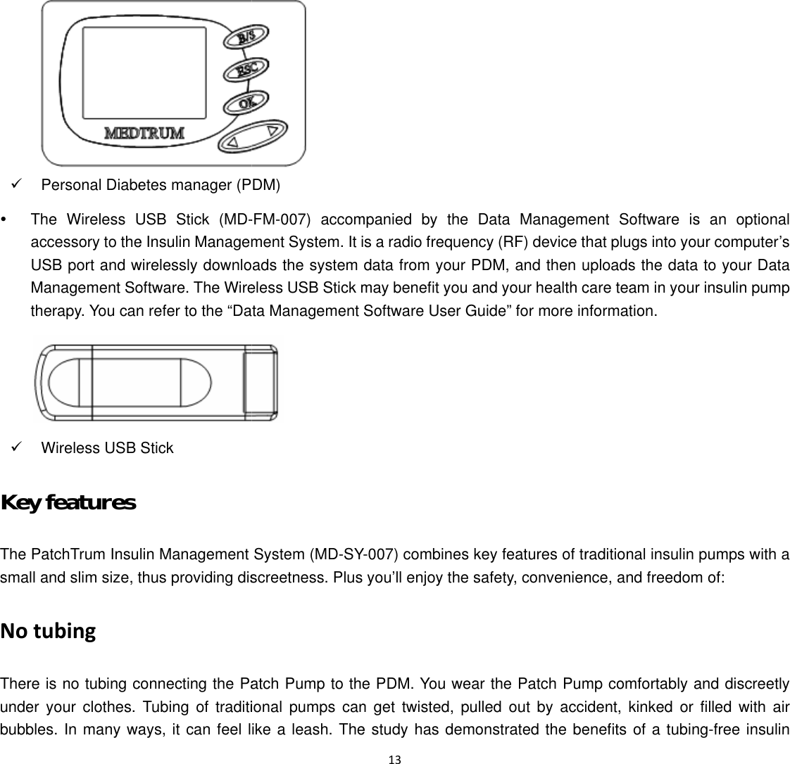  9y9KeyThe smaNoTherundebubbPersonal DiabeThe Wireless Uaccessory to theUSB port and wManagement Sotherapy. You canWireless USB y features PatchTrum Insull and slim size, ttubing re is no tubing cer your clothes. bles. In many waetes manager (PUSB Stick (MD-e Insulin Managemwirelessly downlooftware. The Wiren refer to the &ldquo;DaStick  lin Management thus providing disconnecting the PaTubing of traditiays, it can feel l DM) -FM-007) accomment System. It iads the system eless USB Stick mta Management  System (MD-SYscreetness. Plus atch Pump to theional pumps canike a leash. The 13 mpanied by the s a radio frequendata from your Pmay benefit you aSoftware User GY-007) combines kyou&rsquo;ll enjoy the se PDM. You wean get twisted, pue study has demData Managemncy (RF) device tPDM, and then uand your health cGuide&rdquo; for more inkey features of trsafety, convenienar the Patch Pumulled out by accionstrated the bement Software ishat plugs into youuploads the data care team in yournformation. raditional insulin nce, and freedommp comfortably adent, kinked or enefits of a tubins an optional ur computer&rsquo;s  to your Data r insulin pump pumps with a m of: and discreetly filled with air ng-free insulin 