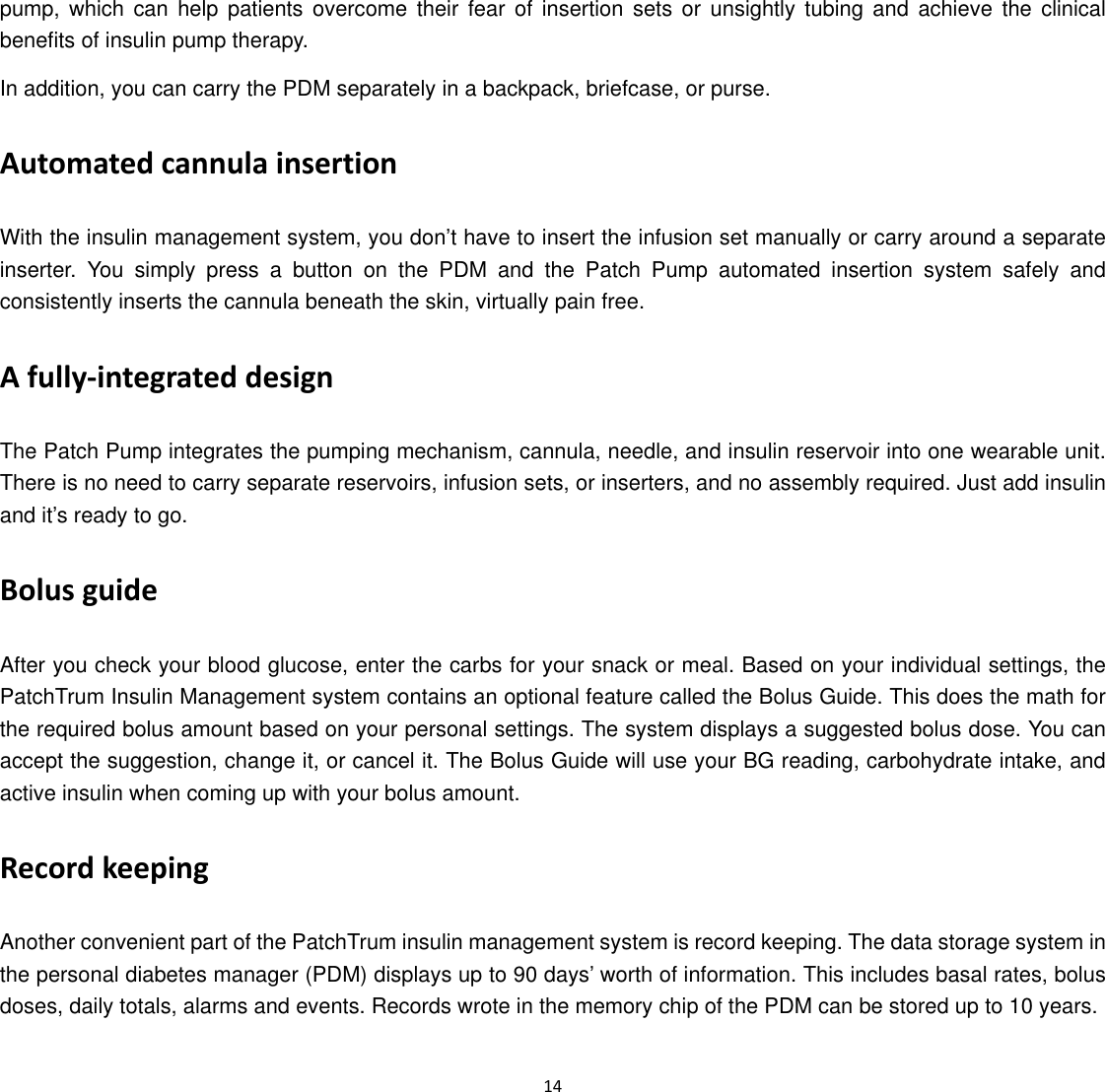  14  pump, which can help patients overcome their fear of insertion sets or unsightly tubing and achieve the clinical benefits of insulin pump therapy. In addition, you can carry the PDM separately in a backpack, briefcase, or purse. Automated cannula insertion With the insulin management system, you don&rsquo;t have to insert the infusion set manually or carry around a separate inserter. You simply press a button on the PDM and the Patch Pump automated insertion system safely and consistently inserts the cannula beneath the skin, virtually pain free.   A fully‐integrated design The Patch Pump integrates the pumping mechanism, cannula, needle, and insulin reservoir into one wearable unit. There is no need to carry separate reservoirs, infusion sets, or inserters, and no assembly required. Just add insulin and it&rsquo;s ready to go. Bolus guide After you check your blood glucose, enter the carbs for your snack or meal. Based on your individual settings, the PatchTrum Insulin Management system contains an optional feature called the Bolus Guide. This does the math for the required bolus amount based on your personal settings. The system displays a suggested bolus dose. You can accept the suggestion, change it, or cancel it. The Bolus Guide will use your BG reading, carbohydrate intake, and active insulin when coming up with your bolus amount. Record keeping Another convenient part of the PatchTrum insulin management system is record keeping. The data storage system in the personal diabetes manager (PDM) displays up to 90 days&rsquo; worth of information. This includes basal rates, bolus doses, daily totals, alarms and events. Records wrote in the memory chip of the PDM can be stored up to 10 years. 