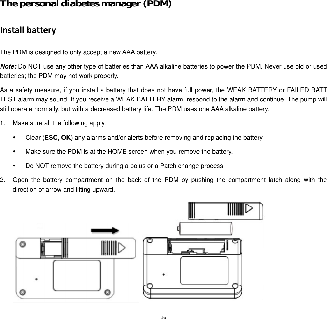  16  The personal diabetes manager (PDM) Install battery The PDM is designed to only accept a new AAA battery.   Note: Do NOT use any other type of batteries than AAA alkaline batteries to power the PDM. Never use old or used batteries; the PDM may not work properly. As a safety measure, if you install a battery that does not have full power, the WEAK BATTERY or FAILED BATT TEST alarm may sound. If you receive a WEAK BATTERY alarm, respond to the alarm and continue. The pump will still operate normally, but with a decreased battery life. The PDM uses one AAA alkaline battery. 1.  Make sure all the following apply: y Clear (ESC, OK) any alarms and/or alerts before removing and replacing the battery. y  Make sure the PDM is at the HOME screen when you remove the battery. y  Do NOT remove the battery during a bolus or a Patch change process. 2.  Open the battery compartment on the back of the PDM by pushing the compartment latch along with the direction of arrow and lifting upward.  