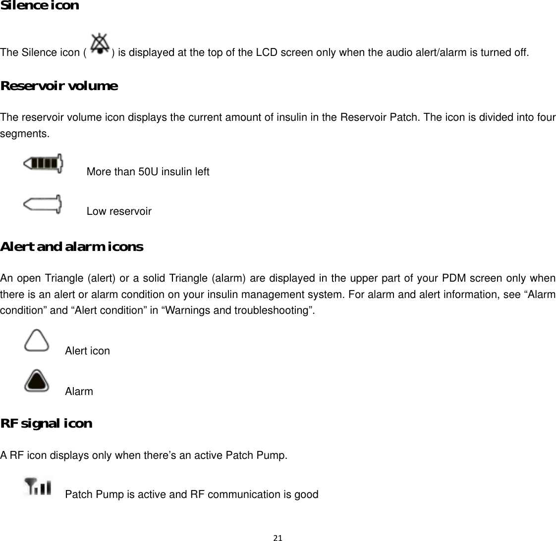  21  Silence icon The Silence icon ( ) is displayed at the top of the LCD screen only when the audio alert/alarm is turned off. Reservoir volume The reservoir volume icon displays the current amount of insulin in the Reservoir Patch. The icon is divided into four segments.    More than 50U insulin left    Low reservoir Alert and alarm icons An open Triangle (alert) or a solid Triangle (alarm) are displayed in the upper part of your PDM screen only when there is an alert or alarm condition on your insulin management system. For alarm and alert information, see &ldquo;Alarm condition&rdquo; and &ldquo;Alert condition&rdquo; in &ldquo;Warnings and troubleshooting&rdquo;.   Alert icon   Alarm  RF signal icon A RF icon displays only when there&rsquo;s an active Patch Pump.     Patch Pump is active and RF communication is good 