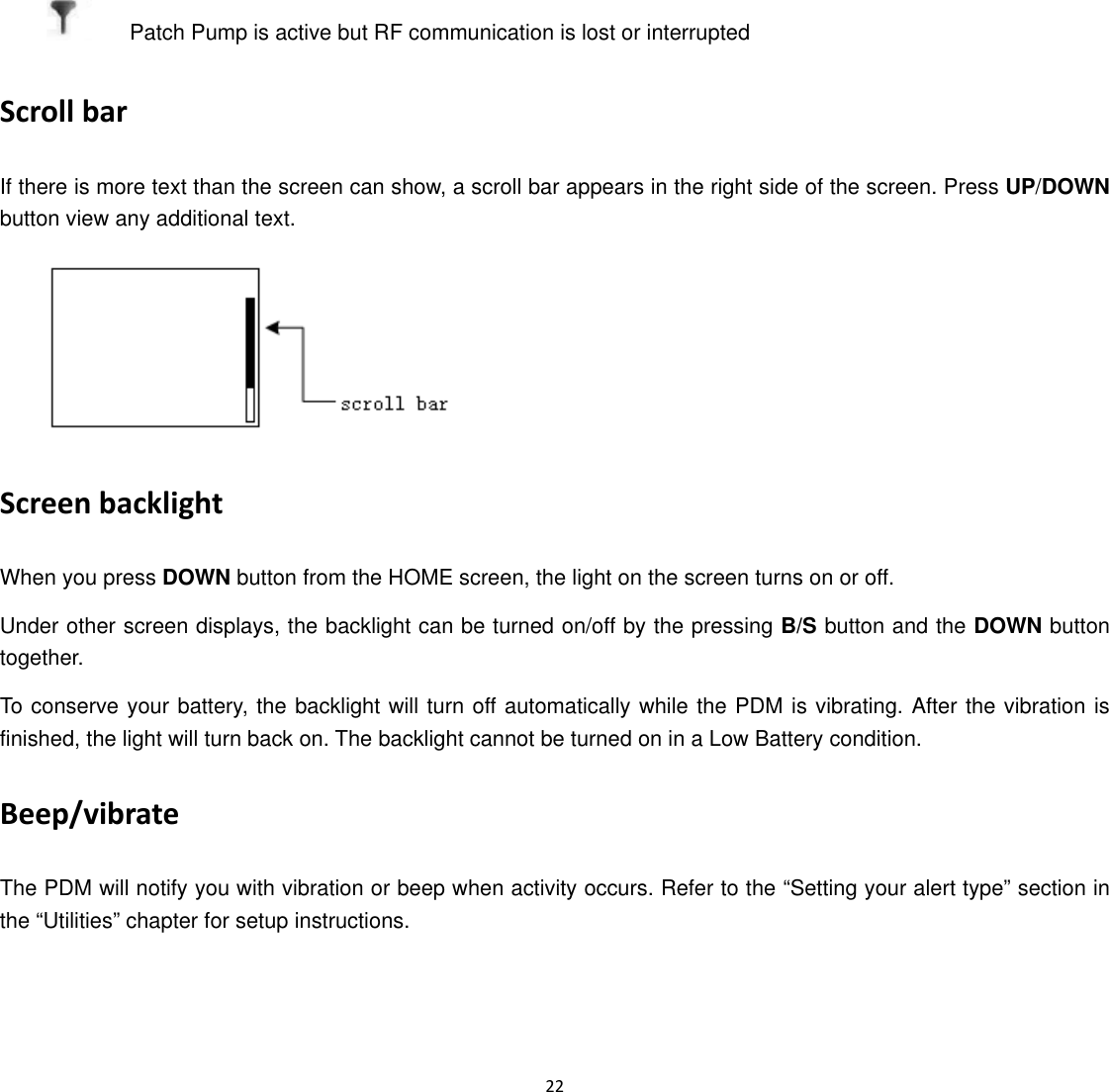  22      Patch Pump is active but RF communication is lost or interrupted Scroll bar If there is more text than the screen can show, a scroll bar appears in the right side of the screen. Press UP/DOWN button view any additional text.  Screen backlight When you press DOWN button from the HOME screen, the light on the screen turns on or off. Under other screen displays, the backlight can be turned on/off by the pressing B/S button and the DOWN button together. To conserve your battery, the backlight will turn off automatically while the PDM is vibrating. After the vibration is finished, the light will turn back on. The backlight cannot be turned on in a Low Battery condition. Beep/vibrate The PDM will notify you with vibration or beep when activity occurs. Refer to the &ldquo;Setting your alert type&rdquo; section in the &ldquo;Utilities&rdquo; chapter for setup instructions. 